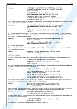 Cópia não autorizada
NBR 6023:2002                                                                                                              15


  Exemplos:                          ASSOCIAÇÃO BRASILEIRA DE NORMAS TÉCNICAS. NBR 10520:
                                     informação e documentação: citações em documentos: apresentação.
                                     Rio de Janeiro, 2002.
                                     UNIVERSIDADE DE SÃO PAULO. Catálogo de teses da
                                     Universidade de São Paulo, 1992. São Paulo, 1993. 467 p.
                                     CONGRESSO BRASILEIRO DE BIBLIOTECONOMIA E
                                     DOCUMENTAÇÃO, 10., 1979, Curitiba. Anais... Curitiba: Associação
                                     Bibliotecária do Paraná, 1979. 3 v.
  8.1.2.1 Quando a entidade tem uma denominação genérica, seu nome é precedido pelo nome do órgão superior, ou pelo
  nome da jurisdição geográfica à qual pertence.
  Exemplos:                          SÃO PAULO (Estado). Secretaria do Meio Ambiente. Diretrizes para
                                     a política ambiental do Estado de São Paulo. São Paulo, 1993.
                                     35 p.
                                     BRASIL. Ministério da Justiça. Relatório de atividades. Brasília, DF,
                                     1993. 28 p.
  8.1.2.2 Quando a entidade, vinculada a um órgão maior, tem uma denominação específica que a identifica, a entrada é
  feita diretamente pelo seu nome. Em caso de duplicidade de nomes, deve-se acrescentar no final a unidade geográfica
  que identifica a jurisdição, entre parênteses.
  Exemplos:                          BIBLIOTECA NACIONAL (Brasil). Relatório da Diretoria-Geral: 1984.
                                     Rio de Janeiro, 1985. 40 p.
                                     BIBLIOTECA NACIONAL (Portugal). O 24 de julho de 1833 e a
                                     guerra civil de 1829-1834. Lisboa, 1983. 95 p.
  8.1.3 Autoria desconhecida
  Em caso de autoria desconhecida, a entrada é feita pelo título. O termo anônimo não deve ser usado em substituição ao
  nome do autor desconhecido.
  Exemplo:                           DIAGNÓSTICO do setor editorial brasileiro. São Paulo: Câmara
                                     Brasileira do Livro, 1993. 64 p.
  8.2 Título e subtítulo
  O título e o subtítulo (se for usado) devem ser reproduzidos tal como figuram no documento, separados por dois-pontos.
  Exemplos:                          PASTRO, Cláudio. Arte sacra. São Paulo: Loyola, 1993.
                                     PASTRO, Cláudio. Arte sacra: espaço sagrado hoje. São Paulo:
                                     Loyola, 1993. 343 p.
  8.2.1 Em títulos e subtítulos demasiadamente longos, podem-se suprimir as últimas palavras, desde que não seja alterado
  o sentido. A supressão deve ser indicada por reticências.
  Exemplos:                          ARTE de furtar... Rio de Janeiro: Nova Fronteira, 1992.
                                     LEVI, R. Edifício Columbus...: n. 1930-33. 1997. 108 f. Plantas
                                     diversas. Originais em papel vegetal.
                                     GONSALVES, Paulo Eiró (Org.). A criança: perguntas e respostas:
                                     médicos, psicólogos, professores, técnicos, dentistas... Prefácio do
                                     Prof. Dr. Carlos da Silva Lacaz. São Paulo: Cultrix: Ed. da USP, 1971.
  8.2.2 Quando o título aparecer em mais de uma língua, registra-se o primeiro. Opcionalmente, registra-se o segundo ou o
  que estiver em destaque, separando-o do primeiro pelo sinal de igualdade.
  Exemplo:                           SÃO PAULO MEDICAL JOURNAL= REVISTA PAULISTA DE
                                     MEDICINA. São Paulo: Associação Paulista de Medicina, 1941- .
                                     Bimensal. ISSN 0035-0362.
  8.2.3 Quando se referenciam periódicos no todo (toda a coleção), ou quando se referencia integralmente um número ou
  fascículo, o título deve ser sempre o primeiro elemento da referência, devendo figurar em letras maiúsculas.
  Exemplo:                           REVISTA BRASILEIRA DE BIBLIOTECONOMIA E
                                     DOCUMENTAÇÃO. São Paulo: FEBAB, 1973-1992.
  8.2.4 No caso de periódico com título genérico, incorpora-se o nome da entidade autora ou editora, que se vincula ao título
  por uma preposição entre colchetes.
  Exemplo:                           BOLETIM ESTATÍSTICO [da] Rede Ferroviária Federal. Rio de
                                     Janeiro, 1965- . Trimestral.
  8.2.5 Os títulos dos periódicos podem ser abreviados, conforme a NBR 6032.
 