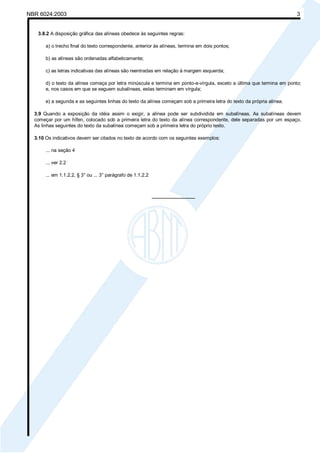 Licença de uso exclusivo para Petrobrás S/A 
 
Cópia impressa pelo Sistema Target CENWeb 
NBR 6024:2003 3 
3.8.2 A disposição gráfica das alíneas obedece às seguintes regras: 
a) o trecho final do texto correspondente, anterior às alíneas, termina em dois pontos; 
b) as alíneas são ordenadas alfabeticamente; 
c) as letras indicativas das alíneas são reentradas em relação à margem esquerda; 
d) o texto da alínea começa por letra minúscula e termina em ponto-e-vírgula, exceto a última que termina em ponto; 
e, nos casos em que se seguem subalíneas, estas terminam em vírgula; 
e) a segunda e as seguintes linhas do texto da alínea começam sob a primeira letra do texto da própria alínea. 
3.9 Quando a exposição da idéia assim o exigir, a alínea pode ser subdividida em subalíneas. As subalíneas devem 
começar por um hífen, colocado sob a primeira letra do texto da alínea correspondente, dele separadas por um espaço. 
As linhas seguintes do texto da subalínea começam sob a primeira letra do próprio texto. 
3.10 Os indicativos devem ser citados no texto de acordo com os seguintes exemplos: 
... na seção 4 
... ver 2.2 
... em 1.1.2.2, § 3° ou ... 3° parágrafo de 1.1.2.2 
________________ 
