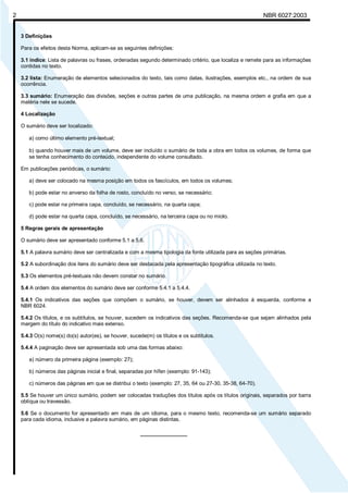 Licença de uso exclusivo para Petrobrás S/A 
 
Cópia impressa pelo Sistema Target CENWeb 
2 NBR 6027:2003 
3 Definições 
Para os efeitos desta Norma, aplicam-se as seguintes definições: 
3.1 índice: Lista de palavras ou frases, ordenadas segundo determinado critério, que localiza e remete para as informações 
contidas no texto. 
3.2 lista: Enumeração de elementos selecionados do texto, tais como datas, ilustrações, exemplos etc., na ordem de sua 
ocorrência. 
3.3 sumário: Enumeração das divisões, seções e outras partes de uma publicação, na mesma ordem e grafia em que a 
matéria nele se sucede. 
4 Localização 
O sumário deve ser localizado: 
a) como último elemento pré-textual; 
b) quando houver mais de um volume, deve ser incluído o sumário de toda a obra em todos os volumes, de forma que 
se tenha conhecimento do conteúdo, independente do volume consultado. 
Em publicações periódicas, o sumário: 
a) deve ser colocado na mesma posição em todos os fascículos, em todos os volumes; 
b) pode estar no anverso da folha de rosto, concluído no verso, se necessário; 
c) pode estar na primeira capa, concluído, se necessário, na quarta capa; 
d) pode estar na quarta capa, concluído, se necessário, na terceira capa ou no miolo. 
5 Regras gerais de apresentação 
O sumário deve ser apresentado conforme 5.1 a 5.6. 
5.1 A palavra sumário deve ser centralizada e com a mesma tipologia da fonte utilizada para as seções primárias. 
5.2 A subordinação dos itens do sumário deve ser destacada pela apresentação tipográfica utilizada no texto. 
5.3 Os elementos pré-textuais não devem constar no sumário. 
5.4 A ordem dos elementos do sumário deve ser conforme 5.4.1 a 5.4.4. 
5.4.1 Os indicativos das seções que compõem o sumário, se houver, devem ser alinhados à esquerda, conforme a 
NBR 6024. 
5.4.2 Os títulos, e os subtítulos, se houver, sucedem os indicativos das seções. Recomenda-se que sejam alinhados pela 
margem do título do indicativo mais extenso. 
5.4.3 O(s) nome(s) do(s) autor(es), se houver, sucede(m) os títulos e os subtítulos. 
5.4.4 A paginação deve ser apresentada sob uma das formas abaixo: 
a) número da primeira página (exemplo: 27); 
b) números das páginas inicial e final, separadas por hífen (exemplo: 91-143); 
c) números das páginas em que se distribui o texto (exemplo: 27, 35, 64 ou 27-30, 35-38, 64-70). 
5.5 Se houver um único sumário, podem ser colocadas traduções dos títulos após os títulos originais, separados por barra 
oblíqua ou travessão. 
5.6 Se o documento for apresentado em mais de um idioma, para o mesmo texto, recomenda-se um sumário separado 
para cada idioma, inclusive a palavra sumário, em páginas distintas. 
________________ 
