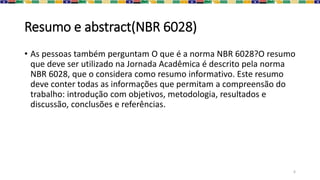 Resumo e abstract(NBR 6028)
• As pessoas também perguntam O que é a norma NBR 6028?O resumo
que deve ser utilizado na Jornada Acadêmica é descrito pela norma
NBR 6028, que o considera como resumo informativo. Este resumo
deve conter todas as informações que permitam a compreensão do
trabalho: introdução com objetivos, metodologia, resultados e
discussão, conclusões e referências.
6
 