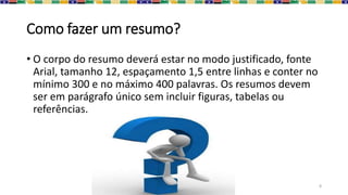 Como fazer um resumo?
• O corpo do resumo deverá estar no modo justificado, fonte
Arial, tamanho 12, espaçamento 1,5 entre linhas e conter no
mínimo 300 e no máximo 400 palavras. Os resumos devem
ser em parágrafo único sem incluir figuras, tabelas ou
referências.
8
 
