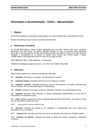Licença de uso exclusivo para Petrobrás S/A 
 
Cópia impressa pelo Sistema Target CENWeb 
NORMA BRASILEIRA ABNT NBR 6034:2004 
Informação e documentação ± Índice ± Apresentação 
1 Objetivo 
Esta Norma estabelece os requisitos de apresentação e os critérios básicos para a elaboração de índices. 
Esta Norma aplica-se, no que couber, aos índices automatizados. 
2 Referências normativas 
As normas relacionadas a seguir contêm disposições que, ao serem citadas neste texto, constituem 
prescrições para esta Norma. As edições indicadas estavam em vigor no momento desta publicação. 
Como toda norma está sujeita à revisão, recomenda-se àqueles que realizam acordos com base nesta que 
verifiquem a conveniência de se usarem as edições mais recentes das normas citadas a seguir. 
A ABNT possui a informação das normas em vigor em um dado momento. 
ABNT NBR 6033:1989 – Ordem alfabética – Procedimento 
CÓDIGO de Catalogação Anglo-Americano. 2. ed. São Paulo: FEBAB, 1983-1985. 
3 Definições 
Para os efeitos desta Norma, aplicam-se as seguintes definições: 
3.1 cabeçalho: Palavra(s) ou símbolo(s) que determina(m) a entrada. 
3.2 cabeçalho simples: Cabeçalho formado de uma só palavra ou símbolo. 
3.3 cabeçalho composto: Cabeçalho formado por duas ou mais palavras ou símbolos, dos quais, pelo 
menos o primeiro, tem um significado próprio ou independente. 
3.4 entrada: Unidade do índice que consiste em cabeçalho e indicativo de sua localização no texto. 
3.5 indicativo: Número(s), da(s) página(s) ou outra(s) indicação(ões) especificada(s), do local onde os 
itens podem ser localizados no texto. 
3.6 índice: Relação de palavras ou frases, ordenadas segundo determinado critério, que localiza e remete 
para as informações contidas num texto. 
NOTA Não confundir índice com sumário e lista. 
3.7 remissiva: Indicação que remete de um cabeçalho ou subcabeçalho para outro, através das 
expressões ver ou ver também. 
3.7.1 remissiva ver: Indicação que elimina uma forma de cabeçalho, remetendo ao cabeçalho adotado. 
3.7.2 remissiva ver também: Indicação que amplia as opções de consulta, remetendo a cabeçalhos 
correlatos. 
© ABNT 2004 ņ Todos os direitos reservados 1 
 