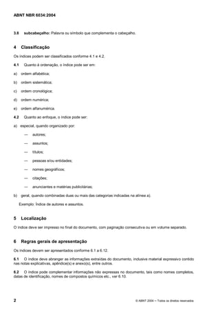 Licença de uso exclusivo para Petrobrás S/A 
 
Cópia impressa pelo Sistema Target CENWeb 
ABNT NBR 6034:2004 
3.8 subcabeçalho: Palavra ou símbolo que complementa o cabeçalho. 
4 Classificação 
Os índices podem ser classificados conforme 4.1 e 4.2. 
4.1 Quanto à ordenação, o índice pode ser em: 
a) ordem alfabética; 
b) ordem sistemática; 
c) ordem cronológica; 
d) ordem numérica; 
e) ordem alfanumérica. 
4.2 Quanto ao enfoque, o índice pode ser: 
a) especial, quando organizado por: 
ʊ autores; 
ʊ assuntos; 
ʊ títulos; 
ʊ pessoas e/ou entidades; 
ʊ nomes geográficos; 
ʊ citações; 
ʊ anunciantes e matérias publicitárias; 
b) geral, quando combinadas duas ou mais das categorias indicadas na alínea a). 
Exemplo: Índice de autores e assuntos. 
5 Localização 
O índice deve ser impresso no final do documento, com paginação consecutiva ou em volume separado. 
6 Regras gerais de apresentação 
Os índices devem ser apresentados conforme 6.1 a 6.12. 
6.1 O índice deve abranger as informações extraídas do documento, inclusive material expressivo contido 
nas notas explicativas, apêndice(s) e anexo(s), entre outros. 
6.2 O índice pode complementar informações não expressas no documento, tais como nomes completos, 
datas de identificação, nomes de compostos químicos etc., ver 6.10. 
2 © ABNT 2004 ņ Todos os direitos reservados 
 