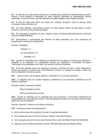 Licença de uso exclusivo para Petrobrás S/A 
 
Cópia impressa pelo Sistema Target CENWeb 
ABNT NBR 6034:2004 
6.3 O índice deve ser organizado de acordo com um padrão lógico e facilmente identificável pelos usuários. 
Quando a forma adotada na elaboração do índice ocasionar duplicidade de interpretações, deve-se 
acrescentar, no início do índice, uma nota explicativa do padrão adotado e das exceções eventuais. 
6.4 O título do índice deve definir sua função e/ou conteúdo. Exemplos: índice de assunto, índice 
cronológico, índice onomástico etc. 
6.5 Em índice alfabético, recomenda-se imprimir, no canto superior externo de cada página, as letras 
iniciais ou a primeira e última entradas da página. 
6.6 No índice geral, as entradas de cada categoria devem ser diferenciadas graficamente e ordenadas 
conforme a ABNT NBR 6033. 
6.7 Recomenda-se a apresentação das entradas em linhas separadas, com recuo progressivo da 
esquerda para a direita para subcabeçalhos. 
Exemplo: Monografia 
definição, 3.7 
em meio eletrônico, 7.2 
CD-ROM, 7.2.1 
6.8 Quando as subdivisões de um cabeçalho se estendem de uma página (ou coluna) para a seguinte, o 
cabeçalho e, se necessário, um subcabeçalho deve(m) ser repetido(s) e acrescido(s) da palavra 
"continuação" entre parênteses ou em itálico, por extenso ou de forma abreviada. 
6.9 Os termos adotados devem ser específicos, concisos e uniformes em todo o índice, baseando-se, 
sempre que possível, no próprio texto, normalizando-se, inclusive, as variações de singular e plural, nos 
termos utilizados em índices de assunto. 
6.9.1 Deve-se evitar o uso de artigos, adjetivos, conjunções etc. no início dos cabeçalhos. 
6.9.2 O cabeçalho pode ser, quando necessário, qualificado por uma expressão modificadora que lhe 
explicite o significado. 
Exemplos: Pedro II, Imperador do Brasil 
Pedro II (Estação de metrô) 
Família Azul (Porcelana chinesa) 
6.9.3 Quando as referências de um cabeçalho são muito numerosas, é conveniente especificá-lo por 
subcabeçalhos com seus indicativos próprios. O(s) subcabeçalho(s) deve(m) ser conciso(s), evitando repetir 
idéias ou termos do cabeçalho. 
Exemplo: Alimentos - Indústria e não indústria alimentícia. 
6.10 A remissiva ver deve ser elaborada para: 
a) termo sinônimo para termo escolhido. Exemplo: Aviação ver Aeronáutica 
b) termo popular para termo científico ou técnico. Exemplo: Sarna ver Escabiose 
c) termo antiquado para termo de uso atual. Exemplo: Disco voador ver Objeto Voador Não Identificado 
d) sigla para nome completo da entidade. Exemplo: ONU ver Organização das Nações Unidas 
© ABNT 2004 ņ Todos os direitos reservados 3 
 