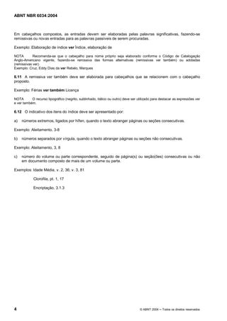 Licença de uso exclusivo para Petrobrás S/A 
 
Cópia impressa pelo Sistema Target CENWeb 
ABNT NBR 6034:2004 
Em cabeçalhos compostos, as entradas devem ser elaboradas pelas palavras significativas, fazendo-se 
remissivas ou novas entradas para as palavras passíveis de serem procuradas. 
Exemplo: Elaboração de índice ver Índice, elaboração de 
NOTA Recomenda-se que o cabeçalho para nome próprio seja elaborado conforme o Código de Catalogação 
Anglo-Americano vigente, fazendo-se remissiva das formas alternativas (remissivas ver também) ou adotadas 
(remissivas ver). 
Exemplo: Cruz, Eddy Dias da ver Rebelo, Marques 
6.11 A remissiva ver também deve ser elaborada para cabeçalhos que se relacionem com o cabeçalho 
proposto. 
Exemplo: Férias ver também Licença 
NOTA O recurso tipográfico (negrito, sublinhado, itálico ou outro) deve ser utilizado para destacar as expressões ver 
e ver também. 
6.12 O indicativo dos itens do índice deve ser apresentado por: 
a) números extremos, ligados por hífen, quando o texto abranger páginas ou seções consecutivas. 
Exemplo: Aleitamento, 3-8 
b) números separados por vírgula, quando o texto abranger páginas ou seções não consecutivas. 
Exemplo: Aleitamento, 3, 8 
c) número do volume ou parte correspondente, seguido de página(s) ou seção(ões) consecutivas ou não 
em documento composto de mais de um volume ou parte. 
Exemplos: Idade Média, v. 2, 36; v. 3, 81 
Clorofila, pt. 1, 17 
Encriptação, 3.1.3 
4 © ABNT 2004 ņ Todos os direitos reservados 
