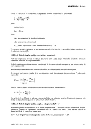 Licença de uso exclusivo para Petrobrás S/A
Cópia impressa pelo Sistema Target CENWeb
                                                                                    ABNT NBR 6118:2003



sendo 1/r a curvatura na seção crítica, que pode ser avaliada pela expressão aproximada:

     1   0,005       0,005
       =           ≤
     r h (ν + 0,5)     h

onde:

     ν = NSd / (Acfcd)

     M1d,A ≥ M1d,min

onde:

     h é a altura da seção na direção considerada;

     ν é a força normal adimensional;

     M1d,min tem o significado e o valor estabelecidos em 11.3.3.4.3.

O momento M1d,A e o coeficiente αb têm as mesmas definições de 15.8.2, sendo M1d,A o valor de cálculo de
1a ordem do momento MA.

15.8.3.3.3 Método do pilar-padrão com rigidez κ aproximada

Pode ser empregado apenas no cálculo de pilares com λ ≤ 90, seção retangular constante, armadura
simétrica e constante ao longo de seu eixo.

A não-linearidade geométrica deve ser considerada de forma aproximada, supondo-se que a deformação da
barra seja senoidal.

A não-linearidade física deve ser considerada através de uma expressão aproximada da rigidez.

O momento total máximo no pilar deve ser calculado a partir da majoração do momento de 1a ordem pela
expressão:

                 α b M1d,A       ⎧M 1d,A ⎫
                                 ⎪          ⎪
     M d,tot =           2
                                ≥⎨          ⎬
                        λ        ⎪M 1d, min ⎪
                                 ⎩          ⎭
                 1−
                      120 κ/ν

sendo o valor da rigidez adimensional κ dado aproximadamente pela expressão:

            ⎛      M d,tot        ⎞
     κ = 32 ⎜1 + 5
            ⎜
                                  ⎟ν
                                  ⎟
            ⎝      h Nd           ⎠

As variáveis h, ν, M1d,A e αb são as mesmas definidas na subseção anterior. Usualmente duas ou três
iterações são suficientes quando se optar por um cálculo iterativo.

15.8.3.3.4 Método do pilar-padrão acoplado a diagramas M, N , 1/r

A determinação dos esforços locais de 2a ordem em pilares com λ ≤ 140 pode ser feita pelo método do pilar-
padrão ou pilar-padrão melhorado, utilizando-se para a curvatura da seção crítica valores obtidos de
diagramas M, N, 1/r específicos para o caso.

Se λ > 90, é obrigatória a consideração dos efeitos da fluência, de acordo com 15.8.4.




© ABNT 2004 ─ Todos os direitos reservados                                                             97
 