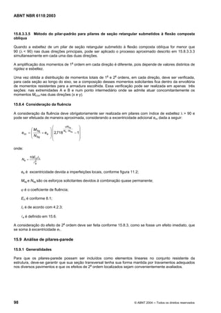 Licença de uso exclusivo para Petrobrás S/A
Cópia impressa pelo Sistema Target CENWeb
ABNT NBR 6118:2003



15.8.3.3.5 Método do pilar-padrão para pilares de seção retangular submetidos à flexão composta
oblíqua

Quando a esbeltez de um pilar de seção retangular submetido à flexão composta oblíqua for menor que
90 (λ < 90) nas duas direções principais, pode ser aplicado o processo aproximado descrito em 15.8.3.3.3
simultaneamente em cada uma das duas direções.

A amplificação dos momentos de 1a ordem em cada direção é diferente, pois depende de valores distintos de
rigidez e esbeltez.

Uma vez obtida a distribuição de momentos totais de 1a e 2a ordens, em cada direção, deve ser verificada,
para cada seção ao longo do eixo, se a composição desses momentos solicitantes fica dentro da envoltória
de momentos resistentes para a armadura escolhida. Essa verificação pode ser realizada em apenas três
seções: nas extremidades A e B e num ponto intermediário onde se admite atuar concomitantemente os
momentos Md,tot nas duas direções (x e y).

15.8.4 Consideração da fluência

A consideração da fluência deve obrigatoriamente ser realizada em pilares com índice de esbeltez λ > 90 e
pode ser efetuada de maneira aproximada, considerando a excentricidade adicional ecc dada a seguir:

                            ⎛        ϕNSg      ⎞
            ⎛ M Sg        ⎞⎜        Ne −NSg    ⎟
     ecc   =⎜      + ea   ⎟ ⎜ 2,718         − 1⎟
            ⎜ N Sg        ⎟
            ⎝             ⎠⎜                   ⎟
                            ⎝                  ⎠

onde:

            10E ci I c
     Ne =
               l2
                e


     ea é excentricidade devida a imperfeições locais, conforme figura 11.2;

     Msg e Nsg são os esforços solicitantes devidos à combinação quase permanente;

     ϕ é o coeficiente de fluência;

     Eci é conforme 8.1;

     Ic é de acordo com 4.2.3;

     le é definido em 15.6.

A consideração do efeito de 2a ordem deve ser feita conforme 15.8.3, como se fosse um efeito imediato, que
se soma à excentricidade e1.

15.9 Análise de pilares-parede

15.9.1 Generalidades

Para que os pilares-parede possam ser incluídos como elementos lineares no conjunto resistente da
estrutura, deve-se garantir que sua seção transversal tenha sua forma mantida por travamentos adequados
nos diversos pavimentos e que os efeitos de 2a ordem localizados sejam convenientemente avaliados.




98                                                                       © ABNT 2004 ─ Todos os direitos reservados
 