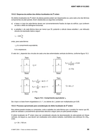 Licença de uso exclusivo para Petrobrás S/A
Cópia impressa pelo Sistema Target CENWeb
                                                                                   ABNT NBR 6118:2003



15.9.2 Dispensa da análise dos efeitos localizados de 2a ordem

Os efeitos localizados de 2a ordem de pilares-parede podem ser desprezados se, para cada uma das lâminas
componentes do pilar-parede, forem obedecidas as seguintes condições:

a) a base e o topo de cada lâmina devem ser convenientemente fixados às lajes do edifício, que conferem
   ao todo o efeito de diafragma horizontal;

b) a esbeltez λi de cada lâmina deve ser menor que 35, podendo o cálculo dessa esbeltez λi ser efetuado
   através da expressão dada a seguir:

                  l ei
     λ i = 3,46
                  hi

onde, para cada lâmina:

     l ei é o comprimento equivalente;

     hi é a espessura.

O valor de le depende dos vínculos de cada uma das extremidades verticais da lâmina, conforme figura 15.3.




                                     Figura 15.3 - Comprimento equivalente le

Se o topo e a base forem engastados e β ≤ 1, os valores de λi podem ser multiplicados por 0,85.

15.9.3 Processo aproximado para consideração do efeito localizado de 2a ordem

Nos pilares-parede simples ou compostos, onde a esbeltez de cada lâmina que o constitui for menor que 90,
pode ser adotado o procedimento aproximado descrito a seguir para um pilar-parede simples.

O efeito localizado de 2a ordem deve ser considerado através da decomposição do pilar-parede em faixas
verticais, de largura ai, que devem ser analisadas como pilares isolados, submetidos aos esforços Ni e Myid,
onde:

     ai = 3h ≤ 100 cm



© ABNT 2004 ─ Todos os direitos reservados                                                               99
 