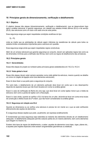 Licença de uso exclusivo para Petrobrás S/A
Cópia impressa pelo Sistema Target CENWeb
ABNT NBR 6118:2003




16 Princípios gerais de dimensionamento, verificação e detalhamento

16.1 Objetivo

O objetivo dessas três etapas (dimensionamento, verificação e detalhamento), que se desenvolvem logo
após a análise estrutural, é garantir segurança, em relação aos estados limites últimos (ELU) e de serviço
(ELS), das estruturas como um todo e de cada uma de suas partes.

Essa segurança exige que sejam respeitadas condições analíticas do tipo:

      Sd ≤ Rd

onde se impõe que as solicitações de cálculo sejam inferiores às resistências de cálculo para todos os
estados limites considerados importantes para a estrutura em questão.

Essa segurança exige ainda que sejam respeitadas regras construtivas.

Além de um arranjo estrutural que garanta segurança ao conjunto, devem ser aplicadas regras tais como as
de dimensões mínimas para a definição das fôrmas, bem como as regras de detalhamento das armaduras.

16.2 Princípios gerais

16.2.1 Generalidades

Essas três etapas do projeto se norteiam pelos princípios gerais estabelecidos em 16.2.2 a 16.2.4.

16.2.2 Visão global e local

Essas três etapas devem estar sempre apoiadas numa visão global da estrutura, mesmo quando se detalha
um único nó (região de ligação entre dois elementos estruturais).

Esse nó deve fazer a sua parte para a segurança do conjunto.

Por outro lado, o detalhamento de um elemento particular deve levar em conta que o seu desempenho
depende de aspectos locais que não foram levados em conta na análise global.

Esse é o caso da verificação da flecha de uma viga, que deve levar em conta rigidez menor que a média da
estrutura, bem como a perda de rigidez com a fissuração.

Esse é o caso ainda, quando se verifica o ELU do lance de um pilar, devendo-se levar em conta erros locais
de construção e efeitos locais de 2a ordem, que não foram considerados na análise global.

16.2.3 Segurança em relação aos ELU

Quando se dimensiona ou se verifica uma estrutura é preciso ter em mente se o que se está verificando
efetivamente são seções de elementos.

É a segurança dessas seções que pode, usualmente, ser expressa analiticamente.

É fundamental que essa segurança seja estendida ao restante dos elementos através de um detalhamento
adequado. O detalhamento adequado permite costurar partes de um mesmo elemento, bem como elementos
que chegam no mesmo nó.

Existem dois tipos de regras de detalhamento, a saber: aquelas de elementos como lajes, vigas, pilares etc.,
e aquelas para regiões especiais onde existam singularidades geométricas ou estáticas.




102                                                                     © ABNT 2004 ─ Todos os direitos reservados
 