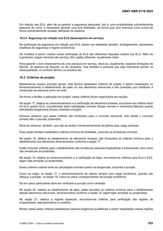 Licença de uso exclusivo para Petrobrás S/A
Cópia impressa pelo Sistema Target CENWeb
                                                                                   ABNT NBR 6118:2003



Em relação aos ELU, além de se garantir a segurança adequada, isto é, uma probabilidade suficientemente
pequena de ruína, é necessário garantir uma boa dutilidade, de forma que uma eventual ruína ocorra de
forma suficientemente avisada, alertando os usuários.

16.2.4 Segurança em relação aos ELS (desempenho em serviço)

Na verificação da segurança em relação aos ELS, devem ser satisfeitas também, analogamente, expressões
analíticas de segurança e regras construtivas.

Os modelos a serem usados nessa verificação de ELS são diferentes daqueles usados nos ELU. Além de
suportarem cargas menores (de serviço), têm rigidez diferente, usualmente maior.

Para garantir o bom desempenho de uma estrutura em serviço, deve-se, usualmente, respeitar limitações de
flechas, de abertura de fissuras, ou de vibrações, mas também é possível que seja importante pensar na
estanqueidade, no conforto térmico ou acústico etc.

16.3 Critérios de projeto

Baseando-se nesses princípio gerais, esta Norma estabelece critérios de projeto a serem respeitados no
dimensionamento e detalhamento de cada um dos elementos estruturais e das conexões que viabilizam a
construção da estrutura como um todo.

De forma a facilitar a aplicação em projeto, esses critérios foram organizados em seções.

Na seção 17, relativa ao dimensionamento e à verificação de elementos lineares, encontram-se critérios tanto
de ELU quanto ELS, considerando tanto solicitações normais (forças normais e momentos fletores) quanto
solicitações tangenciais (forças cortantes e torção).

Deve-se observar que esses critérios são fornecidos para o concreto estrutural, indo desde o concreto
armado até o concreto protendido.

Deve-se observar, também, que não se aceita o dimensionamento de pilares para carga centrada.

Essa seção também estabelece critérios mínimos de dutilidade, incluindo as armaduras mínimas.

Na seção 18, relativa ao detalhamento de elementos lineares, são fornecidos os critérios mínimos para o
detalhamento dos elementos dimensionados conforme a seção 17.

Estão incluídos critérios para o detalhamento das armaduras passivas longitudinais e transversais, bem como
das armaduras de protensão.

Na seção 19, relativa ao dimensionamento e à verificação de lajes, encontram-se critérios para ELU e ELS,
sejam elas armadas ou protendidas.

Esses critérios cobrem tanto as solicitações normais quanto as tangenciais, incluindo a punção.

Como se exigiu na seção 17, o dimensionamento de pilares sempre com carga excêntrica, quando não
oblíqua, a punção, na seção 19, cobre os casos correspondentes de punção excêntrica.

Só em casos particulares deve ser verificada a punção como centrada.

Na seção 20, relativa ao detalhamento de lajes, estão reunidos os critérios mínimos para o detalhamento
desses elementos estruturais, dimensionados conforme a seção 19, sejam lajes armadas ou protendidas.

Na seção 21, relativa a regiões especiais, encontram-se critérios para verificação das regiões de
singularidade, seja geométrica ou estática.

Muitas vezes esses critérios estabelecem apenas exigências qualitativas a serem respeitadas nessas regiões.




© ABNT 2004 ─ Todos os direitos reservados                                                             103
 