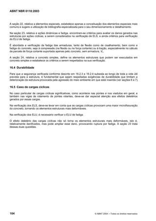 Licença de uso exclusivo para Petrobrás S/A
Cópia impressa pelo Sistema Target CENWeb
ABNT NBR 6118:2003



A seção 22, relativa a elementos especiais, estabelece apenas a conceituação dos elementos especiais mais
comuns e sugere a utilização de bibliografia especializada para o seu dimensionamento e detalhamento.

Na seção 23, relativa a ações dinâmicas e fadiga, encontram-se critérios para avaliar os danos gerados nas
estruturas por ações cíclicas, a serem considerados na verificação de ELS, e ainda critérios para verificação
do ELU de fadiga.

É abordada a verificação da fadiga das armaduras, tanto de flexão como de cisalhamento, bem como a
fadiga do concreto, seja à compressão (na flexão ou na força cortante) ou à tração, especialmente no cálculo
da parcela de força cortante suportada apenas pelo concreto, sem armadura, Vc.

A seção 24, relativa a concreto simples, define os elementos estruturais que podem ser executados em
concreto simples e estabelece os critérios a serem respeitados na sua verificação.

16.4 Durabilidade

Para que a segurança verificada conforme descrito em 16.2.3 e 16.2.4 subsista ao longo de toda a vida útil
prevista para a estrutura, é fundamental que sejam respeitadas exigências de durabilidade que limitam a
deterioração da estrutura provocada pela agressão do meio ambiente em que está inserida (ver seções 6 e 7).

16.5 Caso de cargas cíclicas

No caso particular de cargas cíclicas significativas, como acontece nas pontes e nos viadutos em geral, e
também nas vigas de rolamento de pontes rolantes, deve-se dar especial atenção aos efeitos deletérios
gerados por essas cargas.

Na verificação dos ELS, deve-se levar em conta que as cargas cíclicas provocam uma maior microfissuração
do concreto, tornando os elementos estruturais mais deformáveis.

Na verificação dos ELU, é necessário verificar o ELU de fadiga.

O efeito deletério das cargas cíclicas não só torna os elementos estruturais mais deformáveis, isto é,
relativamente danificados, mas pode ampliar esse dano, provocando ruptura por fadiga. A seção 23 trata
dessas duas questões.




104                                                                     © ABNT 2004 ─ Todos os direitos reservados
 