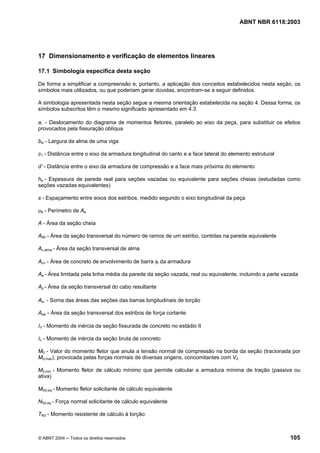 Licença de uso exclusivo para Petrobrás S/A
Cópia impressa pelo Sistema Target CENWeb
                                                                                      ABNT NBR 6118:2003




17 Dimensionamento e verificação de elementos lineares

17.1 Simbologia específica desta seção

De forma a simplificar a compreensão e, portanto, a aplicação dos conceitos estabelecidos nesta seção, os
símbolos mais utilizados, ou que poderiam gerar dúvidas, encontram-se a seguir definidos.

A simbologia apresentada nesta seção segue a mesma orientação estabelecida na seção 4. Dessa forma, os
símbolos subscritos têm o mesmo significado apresentado em 4.3.

al - Deslocamento do diagrama de momentos fletores, paralelo ao eixo da peça, para substituir os efeitos
provocados pela fissuração oblíqua

bw - Largura da alma de uma viga

c1 - Distância entre o eixo da armadura longitudinal do canto e a face lateral do elemento estrutural

d’ - Distância entre o eixo da armadura de compressão e a face mais próxima do elemento

he - Espessura de parede real para seções vazadas ou equivalente para seções cheias (estudadas como
seções vazadas equivalentes)

s - Espaçamento entre eixos dos estribos, medido segundo o eixo longitudinal da peça

ue - Perímetro de Ae

A - Área da seção cheia

A90 - Área da seção transversal do número de ramos de um estribo, contidas na parede equivalente

Ac,alma - Área da seção transversal de alma

Acri - Área de concreto de envolvimento de barra φi da armadura

Ae - Área limitada pela linha média da parede da seção vazada, real ou equivalente, incluindo a parte vazada

Ap - Área da seção transversal do cabo resultante

Asl - Soma das áreas das seções das barras longitudinais de torção

Asw - Área da seção transversal dos estribos de força cortante

III - Momento de inércia da seção fissurada de concreto no estádio II

Ic - Momento de inércia da seção bruta de concreto

M0 - Valor do momento fletor que anula a tensão normal de compressão na borda da seção (tracionada por
Md,max), provocada pelas forças normais de diversas origens, concomitantes com Vd

Md,min - Momento fletor de cálculo mínimo que permite calcular a armadura mínima de tração (passiva ou
ativa)

MSd,eq - Momento fletor solicitante de cálculo equivalente

NSd,eq - Força normal solicitante de cálculo equivalente

TRd - Momento resistente de cálculo à torção



© ABNT 2004 ─ Todos os direitos reservados                                                              105
 