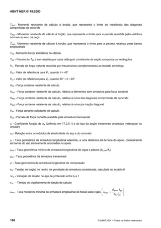 Licença de uso exclusivo para Petrobrás S/A
 Cópia impressa pelo Sistema Target CENWeb
ABNT NBR 6118:2003



TRd2 - Momento resistente de cálculo à torção, que representa o limite de resistência das diagonais
comprimidas de concreto

TRd3 - Momento resistente de cálculo à torção, que representa o limite para a parcela resistida pelos estribos
normais ao eixo da peça

TRd4 - Momento resistente de cálculo à torção, que representa o limite para a parcela resistida pelas barras
longitudinais

TSd - Momento torçor solicitante de cálculo

TSdi - Parcela de TSd a ser resistida por cada retângulo constituinte da seção composta por retângulos

Vc - Parcela de força cortante resistida por mecanismos complementares ao modelo em treliça

Vc0 - Valor de referência para Vc, quando θ = 45°

Vc1 - Valor de referência para Vc, quando 30° ≤ θ ≤ 45°

VRd - Força cortante resistente de cálculo

VRd1 - Força cortante resistente de cálculo, relativa a elementos sem armadura para força cortante

VRd2 - Força cortante resistente de cálculo, relativa à ruína das diagonais comprimidas de concreto

VRd3 - Força cortante resistente de cálculo, relativa à ruína por tração diagonal

VSd - Força cortante solicitante de cálculo

Vsw - Parcela de força cortante resistida pela armadura transversal

α - Coeficiente função de αs (definido em 17.2.5.1) e do tipo da seção transversal analisada (retangular ou
circular)

αe - Relação entre os módulos de elasticidade do aço e do concreto

ρl - Taxa geométrica de armadura longitudinal aderente, a uma distância 2d da face do apoio, considerando
as barras do vão efetivamente ancoradas no apoio

ρmín - Taxa geométrica mínima de armadura longitudinal de vigas e pilares (As,min/Ac)

ρsw - Taxa geométrica de armadura transversal

ρ′ - Taxa geométrica da armadura longitudinal de compressão

σsi - Tensão de tração no centro de gravidade da armadura considerada, calculada no estádio II

∆σp - Variação da tensão no aço de protensão entre t0 e t

τTd - Tensão de cisalhamento de torção de cálculo

                                                                          ⎛        As min f yd    ⎞
ωmin - Taxa mecânica mínima de armadura longitudinal de flexão para vigas ⎜ ωmin =                ⎟
                                                                          ⎜         Ac f cd       ⎟
                                                                          ⎝                       ⎠




106                                                                        © ABNT 2004 ─ Todos os direitos reservados
 