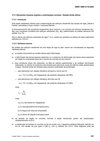 Licença de uso exclusivo para Petrobrás S/A
Cópia impressa pelo Sistema Target CENWeb
                                                                                  ABNT NBR 6118:2003



17.2 Elementos lineares sujeitos a solicitações normais - Estado limite último

17.2.1 Introdução

Esta seção estabelece critérios para a determinação dos esforços resistentes das seções de vigas, pilares e
tirantes, submetidas a força normal e momentos fletores.

O dimensionamento das armaduras longitudinais deve conduzir a um conjunto de esforços resistentes (NRd,
MRd) que constituam envoltória dos esforços solicitantes (NSd, MSd) determinados na análise estrutural (ver
seções 14 e 15).

Para o cálculo dos esforços resistentes de vigas T ou L, podem ser adotados os valores de mesa colaborante
definidos em 14.6.2.2.

17.2.2 Hipóteses básicas

Na análise dos esforços resistentes de uma seção de viga ou pilar, devem ser consideradas as seguintes
hipóteses básicas:

a) as seções transversais se mantêm planas após deformação;

b) a deformação das barras passivas aderentes ou o acréscimo de deformação das barras ativas aderentes
   em tração ou compressão deve ser o mesmo do concreto em seu entorno;

c) para armaduras ativas não aderentes, na falta de valores experimentais e de análises não-lineares
   adequadas, os valores do acréscimo das tensões para estruturas usuais de edifícios estão apresentados
   a seguir, devendo ainda ser divididos pelos devidos coeficientes de ponderação:

     ⎯ para elementos com relação vão/altura útil igual ou menor que 35:

          ∆σp = 70 + fck/100ρp, em megapascal, não podendo ultrapassar 420 MPa

     ⎯ para elementos com relação vão/altura útil maior que 35:

          ∆σp = 70 + fck/300ρp, em megapascal, não podendo ultrapassar 210 MPa

     onde:

                 Ap
         ρp =
                bc d p

     onde:

         ∆σp e fck são dados em megapascal;

         ρp é a taxa geométrica da armadura ativa;

         bc é a largura da mesa de compressão;

         dp é a altura útil referida à armadura ativa;

d)   as tensões de tração no concreto, normais à seção transversal, podem ser desprezadas,
     obrigatoriamente no ELU;

e)   a distribuição de tensões no concreto se faz de acordo com o diagrama parábola-retângulo, definido em
     8.2.10, com tensão de pico igual a 0,85 fcd, com fcd definido em 12.3.3. Esse diagrama pode ser




© ABNT 2004 ─ Todos os direitos reservados                                                            107
 