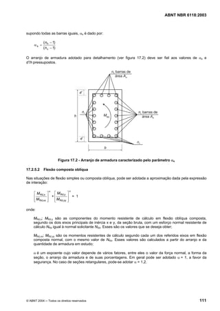 Licença de uso exclusivo para Petrobrás S/A
Cópia impressa pelo Sistema Target CENWeb
                                                                                   ABNT NBR 6118:2003



supondo todas as barras iguais, αs é dado por:

            (n h − 1)
     αs =
            (n v − 1)

O arranjo de armadura adotado para detalhamento (ver figura 17.2) deve ser fiel aos valores de αs e
d’/h pressupostos.




                        Figura 17.2 - Arranjo de armadura caracterizado pelo parâmetro αs

17.2.5.2    Flexão composta oblíqua

Nas situações de flexão simples ou composta oblíqua, pode ser adotada a aproximação dada pela expressão
de interação:

                α             α
     ⎡ M Rd,x ⎤   ⎡ M Rd,y ⎤
     ⎢         ⎥ +⎢         ⎥ = 1
     ⎢ M Rd,xx ⎥
     ⎣         ⎦  ⎢ M Rd,yy ⎥
                  ⎣         ⎦

onde:

     MRd,x; MRd,y são as componentes do momento resistente de cálculo em flexão oblíqua composta,
     segundo os dois eixos principais de inércia x e y, da seção bruta, com um esforço normal resistente de
     cálculo NRd igual à normal solicitante NSd. Esses são os valores que se deseja obter;

     MRd,xx; MRd,yy são os momentos resistentes de cálculo segundo cada um dos referidos eixos em flexão
     composta normal, com o mesmo valor de NRd. Esses valores são calculados a partir do arranjo e da
     quantidade de armadura em estudo;

     α é um expoente cujo valor depende de vários fatores, entre eles o valor da força normal, a forma da
     seção, o arranjo da armadura e de suas porcentagens. Em geral pode ser adotado α = 1, a favor da
     segurança. No caso de seções retangulares, pode-se adotar α = 1,2.




© ABNT 2004 ─ Todos os direitos reservados                                                            111
 