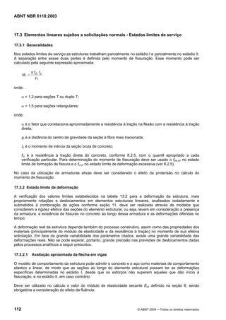 Licença de uso exclusivo para Petrobrás S/A
 Cópia impressa pelo Sistema Target CENWeb
ABNT NBR 6118:2003



17.3 Elementos lineares sujeitos a solicitações normais - Estados limites de serviço

17.3.1 Generalidades

Nos estados limites de serviço as estruturas trabalham parcialmente no estádio I e parcialmente no estádio II.
A separação entre essas duas partes é definida pelo momento de fissuração. Esse momento pode ser
calculado pela seguinte expressão aproximada:

             α fct I c
      Mr =
                yt

onde:

      α = 1,2 para seções T ou duplo T;

      α = 1,5 para seções retangulares;

onde:

      α é o fator que correlaciona aproximadamente a resistência à tração na flexão com a resistência à tração
      direta;

      yt é a distância do centro de gravidade da seção à fibra mais tracionada;

      Ic é o momento de inércia da seção bruta de concreto;

      fct é a resistência à tração direta do concreto, conforme 8.2.5, com o quantil apropriado a cada
      verificação particular. Para determinação do momento de fissuração deve ser usado o fctk,inf no estado
      limite de formação de fissura e o fct,m no estado limite de deformação excessiva (ver 8.2.5).

No caso da utilização de armaduras ativas deve ser considerado o efeito da protensão no cálculo do
momento de fissuração.

17.3.2 Estado limite de deformação

A verificação dos valores limites estabelecidos na tabela 13.2 para a deformação da estrutura, mais
propriamente rotações e deslocamentos em elementos estruturais lineares, analisados isoladamente e
submetidos à combinação de ações conforme seção 11, deve ser realizada através de modelos que
considerem a rigidez efetiva das seções do elemento estrutural, ou seja, levem em consideração a presença
da armadura, a existência de fissuras no concreto ao longo dessa armadura e as deformações diferidas no
tempo.

A deformação real da estrutura depende também do processo construtivo, assim como das propriedades dos
materiais (principalmente do módulo de elasticidade e da resistência à tração) no momento de sua efetiva
solicitação. Em face da grande variabilidade dos parâmetros citados, existe uma grande variabilidade das
deformações reais. Não se pode esperar, portanto, grande precisão nas previsões de deslocamentos dadas
pelos processos analíticos a seguir prescritos.

17.3.2.1     Avaliação aproximada da flecha em vigas

O modelo de comportamento da estrutura pode admitir o concreto e o aço como materiais de comportamento
elástico e linear, de modo que as seções ao longo do elemento estrutural possam ter as deformações
específicas determinadas no estádio I, desde que os esforços não superem aqueles que dão início à
fissuração, e no estádio II, em caso contrário.

Deve ser utilizado no cálculo o valor do módulo de elasticidade secante Ecs definido na seção 8, sendo
obrigatória a consideração do efeito da fluência.




112                                                                        © ABNT 2004 ─ Todos os direitos reservados
 