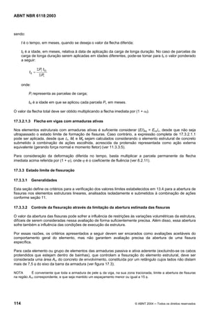 Licença de uso exclusivo para Petrobrás S/A
Cópia impressa pelo Sistema Target CENWeb
ABNT NBR 6118:2003



sendo:

      t é o tempo, em meses, quando se deseja o valor da flecha diferida;

      t0 é a idade, em meses, relativa à data de aplicação da carga de longa duração. No caso de parcelas da
      carga de longa duração serem aplicadas em idades diferentes, pode-se tomar para t0 o valor ponderado
      a seguir:

                  ΣPi t 0 i
           t0 =
                    ΣPi

      onde:

           Pi representa as parcelas de carga;

           t0i é a idade em que se aplicou cada parcela Pi, em meses.

O valor da flecha total deve ser obtido multiplicando a flecha imediata por (1 + αf).

17.3.2.1.3 Flecha em vigas com armaduras ativas

Nos elementos estruturais com armaduras ativas é suficiente considerar (EI)eq = EcsIc, desde que não seja
ultrapassado o estado limite de formação de fissuras. Caso contrário, a expressão completa de 17.3.2.1.1
pode ser aplicada, desde que III, Mr e Ma sejam calculados considerando o elemento estrutural de concreto
submetido à combinação de ações escolhida, acrescida da protensão representada como ação externa
equivalente (gerando força normal e momento fletor) (ver 11.3.3.5).

Para consideração da deformação diferida no tempo, basta multiplicar a parcela permanente da flecha
imediata acima referida por (1 + ϕ), onde ϕ é o coeficiente de fluência (ver 8.2.11).

17.3.3 Estado limite de fissuração

17.3.3.1      Generalidades

Esta seção define os critérios para a verificação dos valores limites estabelecidos em 13.4 para a abertura de
fissuras nos elementos estruturais lineares, analisados isoladamente e submetidos à combinação de ações
conforme seção 11.

17.3.3.2      Controle da fissuração através da limitação da abertura estimada das fissuras

O valor da abertura das fissuras pode sofrer a influência de restrições às variações volumétricas da estrutura,
difíceis de serem consideradas nessa avaliação de forma suficientemente precisa. Além disso, essa abertura
sofre também a influência das condições de execução da estrutura.

Por essas razões, os critérios apresentados a seguir devem ser encarados como avaliações aceitáveis do
comportamento geral do elemento, mas não garantem avaliação precisa da abertura de uma fissura
específica.

Para cada elemento ou grupo de elementos das armaduras passiva e ativa aderente (excluindo-se os cabos
protendidos que estejam dentro de bainhas), que controlam a fissuração do elemento estrutural, deve ser
considerada uma área Acr do concreto de envolvimento, constituída por um retângulo cujos lados não distam
mais de 7,5 φ do eixo da barra da armadura (ver figura 17.3).

NOTA        É conveniente que toda a armadura de pele φi da viga, na sua zona tracionada, limite a abertura de fissuras
na região Acri correspondente, e que seja mantido um espaçamento menor ou igual a 15 φ.




114                                                                            © ABNT 2004 ─ Todos os direitos reservados
 