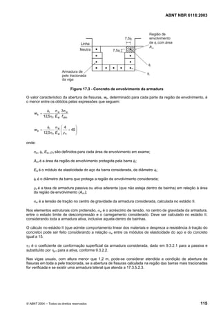 Licença de uso exclusivo para Petrobrás S/A
Cópia impressa pelo Sistema Target CENWeb
                                                                                    ABNT NBR 6118:2003




                               Figura 17.3 - Concreto de envolvimento da armadura

O valor característico da abertura de fissuras, wk, determinado para cada parte da região de envolvimento, é
o menor entre os obtidos pelas expressões que seguem:

              φ i σ si 3σ si
     wk =
            12,5η1 E si fctm

              φ i σ si ⎛ 4       ⎞
     wk =               ⎜
                        ⎜ ρ + 45 ⎟
                                 ⎟
            12,5η1 E si ⎝ ri     ⎠

onde:

     σsi, φi, Esi, ρri são definidos para cada área de envolvimento em exame;

     Acri é a área da região de envolvimento protegida pela barra φi;

     Esi é o módulo de elasticidade do aço da barra considerada, de diâmetro φi;

     φi é o diâmetro da barra que protege a região de envolvimento considerada;

     ρri é a taxa de armadura passiva ou ativa aderente (que não esteja dentro de bainha) em relação à área
     da região de envolvimento (Acri);

     σsi é a tensão de tração no centro de gravidade da armadura considerada, calculada no estádio II.

Nos elementos estruturais com protensão, σsi é o acréscimo de tensão, no centro de gravidade da armadura,
entre o estado limite de descompressão e o carregamento considerado. Deve ser calculado no estádio II,
considerando toda a armadura ativa, inclusive aquela dentro de bainhas.

O cálculo no estádio II (que admite comportamento linear dos materiais e despreza a resistência à tração do
concreto) pode ser feito considerando a relação αe entre os módulos de elasticidade do aço e do concreto
igual a 15.

η1 é o coeficiente de conformação superficial da armadura considerada, dado em 9.3.2.1 para a passiva e
substituído por ηp1 para a ativa, conforme 9.3.2.2.

Nas vigas usuais, com altura menor que 1,2 m, pode-se considerar atendida a condição de abertura de
fissuras em toda a pele tracionada, se a abertura de fissuras calculada na região das barras mais tracionadas
for verificada e se existir uma armadura lateral que atenda a 17.3.5.2.3.




© ABNT 2004 ─ Todos os direitos reservados                                                               115
 