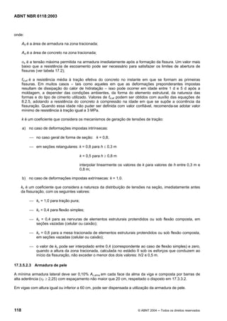 Licença de uso exclusivo para Petrobrás S/A
Cópia impressa pelo Sistema Target CENWeb
ABNT NBR 6118:2003



onde:

      AS é a área de armadura na zona tracionada;

      Act é a área de concreto na zona tracionada;

      σs é a tensão máxima permitida na armadura imediatamente após a formação da fissura. Um valor mais
      baixo que a resistência de escoamento pode ser necessário para satisfazer os limites de abertura de
      fissuras (ver tabela 17.2);

      fct,ef é a resistência média à tração efetiva do concreto no instante em que se formam as primeiras
      fissuras. Em muitos casos – tais como aqueles em que as deformações preponderantes impostas
      resultam de dissipação do calor de hidratação – isso pode ocorrer em idade entre 1 d e 5 d após a
      moldagem, a depender das condições ambientes, da forma do elemento estrutural, da natureza das
      formas e do tipo de cimento utilizado. Valores de fct,ef podem ser obtidos com auxílio das equações de
      8.2.5, adotando a resistência do concreto à compressão na idade em que se supõe a ocorrência da
      fissuração. Quando essa idade não puder ser definida com valor confiável, recomenda-se adotar valor
      mínimo de resistência à tração igual a 3 MPa.

      k é um coeficiente que considera os mecanismos de geração de tensões de tração:

      a) no caso de deformações impostas intrínsecas:

          ⎯ no caso geral de forma de seção: k = 0,8;

          ⎯ em seções retangulares: k = 0,8 para h ≤ 0,3 m

                                         k = 0,5 para h ≥ 0,8 m

                                         interpolar linearmente os valores de k para valores de h entre 0,3 m e
                                         0,8 m;

      b) no caso de deformações impostas extrínsecas: k = 1,0.

   kc é um coeficiente que considera a natureza da distribuição de tensões na seção, imediatamente antes
   da fissuração, com os seguintes valores:

          ⎯ kc = 1,0 para tração pura;

          ⎯ kc = 0,4 para flexão simples;

          ⎯ kc = 0,4 para as nervuras de elementos estruturais protendidos ou sob flexão composta, em
            seções vazadas (celular ou caixão);

          ⎯ kc = 0,8 para a mesa tracionada de elementos estruturais protendidos ou sob flexão composta,
            em seções vazadas (celular ou caixão);

          ⎯ o valor de kc pode ser interpolado entre 0,4 (correspondente ao caso de flexão simples) e zero,
            quando a altura da zona tracionada, calculada no estádio II sob os esforços que conduzem ao
            início da fissuração, não exceder o menor dos dois valores: h/2 e 0,5 m.

17.3.5.2.3 Armadura de pele

A mínima armadura lateral deve ser 0,10% Ac,alma em cada face da alma da viga e composta por barras de
alta aderência (η1 ≥ 2,25) com espaçamento não maior que 20 cm, respeitado o disposto em 17.3.3.2.

Em vigas com altura igual ou inferior a 60 cm, pode ser dispensada a utilização da armadura de pele.




118                                                                       © ABNT 2004 ─ Todos os direitos reservados
 
