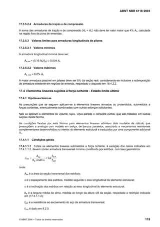 Licença de uso exclusivo para Petrobrás S/A
 Cópia impressa pelo Sistema Target CENWeb
                                                                                     ABNT NBR 6118:2003



17.3.5.2.4 Armaduras de tração e de compressão

A soma das armaduras de tração e de compressão (As + As’) não deve ter valor maior que 4% Ac, calculada
na região fora da zona de emendas.

17.3.5.3      Valores limites para armaduras longitudinais de pilares

17.3.5.3.1 Valores mínimos

A armadura longitudinal mínima deve ser:

     As,min = (0,15 Nd/fyd) ≥ 0,004 Ac

17.3.5.3.2 Valores máximos

     As, máx = 8,0% Ac

A maior armadura possível em pilares deve ser 8% da seção real, considerando-se inclusive a sobreposição
de armadura existente em regiões de emenda, respeitado o disposto em 18.4.2.2.

17.4 Elementos lineares sujeitos à força cortante - Estado limite último

17.4.1 Hipóteses básicas

As prescrições que se seguem aplicam-se a elementos lineares armados ou protendidos, submetidos a
forças cortantes, eventualmente combinadas com outros esforços solicitantes.

Não se aplicam a elementos de volume, lajes, vigas-parede e consolos curtos, que são tratados em outras
seções desta Norma.

As condições fixadas por esta Norma para elementos lineares admitem dois modelos de cálculo que
pressupõem a analogia com modelo em treliça, de banzos paralelos, associado a mecanismos resistentes
complementares desenvolvidos no interior do elemento estrutural e traduzidos por uma componente adicional
Vc.

17.4.1.1      Condições gerais

17.4.1.1.1 Todos os elementos lineares submetidos a força cortante, à exceção dos casos indicados em
17.4.1.1.2, devem conter armadura transversal mínima constituída por estribos, com taxa geométrica:

                 Asw           fct,m
     ρ sw =              ≥ 0,2
              bw s sen α       f ywk

onde:

     Asw é a área da seção transversal dos estribos;

     s é o espaçamento dos estribos, medido segundo o eixo longitudinal do elemento estrutural;

     α é a inclinação dos estribos em relação ao eixo longitudinal do elemento estrutural;

     bw é a largura média da alma, medida ao longo da altura útil da seção, respeitada a restrição indicada
     em (17.4.1.1.2);

     fywk é a resistência ao escoamento do aço da armadura transversal;

     fct,m é dado em 8.2.5.


© ABNT 2004 ─ Todos os direitos reservados                                                            119
 