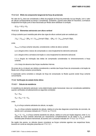 Licença de uso exclusivo para Petrobrás S/A
Cópia impressa pelo Sistema Target CENWeb
                                                                                                    ABNT NBR 6118:2003



17.4.1.2.2 Efeito da componente tangencial da força de protensão

No valor de VSd deve ser considerado o efeito da projeção da força de protensão na sua direção, com o valor
de cálculo correspondente ao tempo t considerado. Entretanto, quando esse efeito for favorável, a armadura
longitudinal de tração junto à face tracionada por flexão deve satisfazer à condição:

     Ap fpyd + As fyd ≥VSd

17.4.1.2.3 Elementos estruturais com altura variável

A força cortante que é resistida pela alma das vigas de altura variável pode ser avaliada por:

      VSd − VSd,red = [ M Sd / z − VSd,red (cot gθ) / 2]tgβ c + [ M Sd / z − VSd,red (cot gθ) / 2]tgβ t

onde:

     VSd,red é a força cortante reduzida, considerando o efeito de altura variável;

     βc é o ângulo entre o banzo de compressão e o eixo longitudinal do elemento estrutural;

     βt é o ângulo entre a armadura de tração e o eixo longitudinal do elemento estrutural;

     θ é o ângulo de inclinação das bielas de compressão consideradas no dimensionamento à força
     cortante;

     z é o braço de alavanca das forças resultantes internas.

Os sinais de βc e βt devem ser obtidos considerando o sentido das forças finais de compressão e de tração da
flexão com a força cortante concomitante.

A expressão acima considera a redução da força de compressão na flexão quando existe força cortante
concomitante.

17.4.2 Verificação do estado limite último

17.4.2.1    Cálculo da resistência

A resistência do elemento estrutural, numa determinada seção transversal, deve ser considerada satisfatória
quando verificadas simultaneamente as seguintes condições:

     VSd ≤ VRd2

     VSd ≤ VRd3 = Vc + Vsw

onde:

     VSd é a força cortante solicitante de cálculo, na seção;

     VRd2 é a força cortante resistente de cálculo, relativa à ruína das diagonais comprimidas de concreto, de
     acordo com o processo indicado em 17.4.2.2 ou 17.4.2.3;

     VRd3 = Vc + Vsw, é a força cortante resistente de cálculo, relativa à ruína por tração diagonal, onde Vc é a
     parcela de força cortante absorvida por mecanismos complementares ao de treliça e Vsw a parcela
     resistida pela armadura transversal, de acordo com o processo indicado em 17.4.2.2 ou 17.4.2.3.

Na região dos apoios, os cálculos devem considerar as forças cortantes agentes nas respectivas faces,
levando em conta as reduções prescritas em 17.4.1.2.1.



© ABNT 2004 ─ Todos os direitos reservados                                                                         121
 