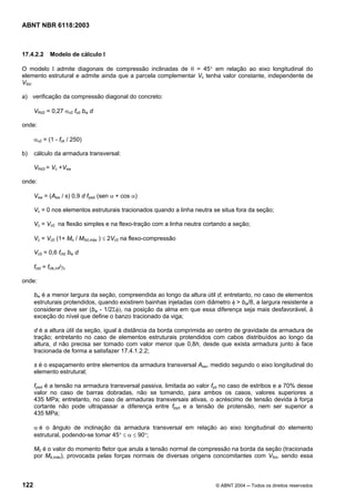 Licença de uso exclusivo para Petrobrás S/A
Cópia impressa pelo Sistema Target CENWeb
ABNT NBR 6118:2003



17.4.2.2       Modelo de cálculo I

O modelo I admite diagonais de compressão inclinadas de θ = 45° em relação ao eixo longitudinal do
elemento estrutural e admite ainda que a parcela complementar Vc tenha valor constante, independente de
VSd.

a) verificação da compressão diagonal do concreto:

      VRd2 = 0,27 αv2 fcd bw d

onde:

      αv2 = (1 - fck / 250)

b)    cálculo da armadura transversal:

      VRd3 = Vc +Vsw

onde:

      Vsw = (Asw / s) 0,9 d fywd (sen α + cos α)

      Vc = 0 nos elementos estruturais tracionados quando a linha neutra se situa fora da seção;

      Vc = Vc0 na flexão simples e na flexo-tração com a linha neutra cortando a seção;

      Vc = Vc0 (1+ Mo / MSd,máx ) ≤ 2Vc0 na flexo-compressão

      Vc0 = 0,6 fctd bw d

      fctd = fctk,inf/γc

onde:

      bw é a menor largura da seção, compreendida ao longo da altura útil d; entretanto, no caso de elementos
      estruturais protendidos, quando existirem bainhas injetadas com diâmetro φ > bw/8, a largura resistente a
      considerar deve ser (bw - 1/2Σφ), na posição da alma em que essa diferença seja mais desfavorável, à
      exceção do nível que define o banzo tracionado da viga;

      d é a altura útil da seção, igual à distância da borda comprimida ao centro de gravidade da armadura de
      tração; entretanto no caso de elementos estruturais protendidos com cabos distribuídos ao longo da
      altura, d não precisa ser tomado com valor menor que 0,8h, desde que exista armadura junto à face
      tracionada de forma a satisfazer 17.4.1.2.2;

      s é o espaçamento entre elementos da armadura transversal Asw, medido segundo o eixo longitudinal do
      elemento estrutural;

      fywd é a tensão na armadura transversal passiva, limitada ao valor fyd no caso de estribos e a 70% desse
      valor no caso de barras dobradas, não se tomando, para ambos os casos, valores superiores a
      435 MPa; entretanto, no caso de armaduras transversais ativas, o acréscimo de tensão devida à força
      cortante não pode ultrapassar a diferença entre fpyd e a tensão de protensão, nem ser superior a
      435 MPa;

      α é o ângulo de inclinação da armadura transversal em relação ao eixo longitudinal do elemento
      estrutural, podendo-se tomar 45° ≤ α ≤ 90°;

      M0 é o valor do momento fletor que anula a tensão normal de compressão na borda da seção (tracionada
      por Md,máx), provocada pelas forças normais de diversas origens concomitantes com VSd, sendo essa



122                                                                       © ABNT 2004 ─ Todos os direitos reservados
 