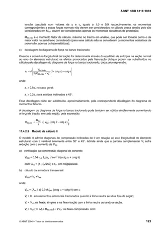Licença de uso exclusivo para Petrobrás S/A
Cópia impressa pelo Sistema Target CENWeb
                                                                                       ABNT NBR 6118:2003



       tensão calculada com valores de γf e γp iguais a 1,0 e 0,9 respectivamente; os momentos
       correspondentes a essas forças normais não devem ser considerados no cálculo dessa tensão pois são
       considerados em MSd; devem ser considerados apenas os momentos isostáticos de protensão;

       MSd,máx é o momento fletor de cálculo, máximo no trecho em análise, que pode ser tomado como o de
       maior valor no semitramo considerado (para esse cálculo não se consideram os momentos isostáticos de
       protensão, apenas os hiperestáticos);

 c)    decalagem do diagrama de força no banzo tracionado:

 Quando a armadura longitudinal de tração for determinada através do equilíbrio de esforços na seção normal
 ao eixo do elemento estrutural, os efeitos provocados pela fissuração oblíqua podem ser substituídos no
 cálculo pela decalagem do diagrama de força no banzo tracionado, dada pela expressão:

              ⎡     VSd ,máx                            ⎤
       al = d ⎢                    (1 + cotg α) − cotg α⎥
              ⎢ 2 (VSd ,máx − Vc )
              ⎣                                         ⎥
                                                        ⎦

 onde:

       al ≥ 0,5d, no caso geral;

       al ≥ 0,2d, para estribos inclinados a 45°.

 Essa decalagem pode ser substituída, aproximadamente, pela correspondente decalagem do diagrama de
 momentos fletores.

 A decalagem do diagrama de força no banzo tracionado pode também ser obtida simplesmente aumentando
 a força de tração, em cada seção, pela expressão:

                    M Sd                              1
       R Sd,cor =          + VSd (cotg θ − cotg α )
                     z                                2

 17.4.2.3     Modelo de cálculo II

 O modelo II admite diagonais de compressão inclinadas de θ em relação ao eixo longitudinal do elemento
 estrutural, com θ variável livremente entre 30° e 45°. Admite ainda que a parcela complementar Vc sofra
 redução com o aumento de VSd.

 a) verificação da compressão diagonal do concreto:

       VRd2 = 0,54 αv2 fcd bw d sen2 θ (cotg α + cotg θ)

       com: αv2 = (1– fck/250) e fck, em megapascal.

 b)    cálculo da armadura transversal:

       VRd3 = Vc +Vsw

 onde:

       Vsw = (Asw / s) 0,9 d fywd (cotg α + cotg θ) sen α

       Vc = 0, em elementos estruturais tracionados quando a linha neutra se situa fora da seção;

       Vc = Vc1, na flexão simples e na flexo-tração com a linha neutra cortando a seção;

       Vc = Vc1 (1+ M0 / MSd,máx) < 2Vc1 na flexo-compressão, com:



  © ABNT 2004 ─ Todos os direitos reservados                                                          123
 