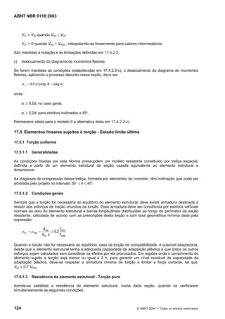 Licença de uso exclusivo para Petrobrás S/A
Cópia impressa pelo Sistema Target CENWeb
ABNT NBR 6118:2003



      Vc1 = Vc0 quando VSd ≤ Vc0

      Vc1 = 0 quando VSd = VRd2 , interpolando-se linearmente para valores intermediários.

São mantidas a notação e as limitações definidas em 17.4.2.2;

c)    deslocamento do diagrama de momentos fletores:

Se forem mantidas as condições estabelecidas em 17.4.2.2-c), o deslocamento do diagrama de momentos
fletores, aplicando o processo descrito nessa seção, deve ser:

      a l = 0,5 d (cotg θ − cotg α )

onde:

      al ≥ 0,5d, no caso geral;

      al ≥ 0,2d, para estribos inclinados a 45°.

Permanece válida para o modelo II a alternativa dada em 17.4.2.2-c).

17.5 Elementos lineares sujeitos à torção - Estado limite último

17.5.1 Torção uniforme

17.5.1.1    Generalidades

As condições fixadas por esta Norma pressupõem um modelo resistente constituído por treliça espacial,
definida a partir de um elemento estrutural de seção vazada equivalente ao elemento estrutural a
dimensionar.

As diagonais de compressão dessa treliça, formada por elementos de concreto, têm inclinação que pode ser
arbitrada pelo projeto no intervalo 30° ≤ θ ≤ 45°.

17.5.1.2    Condições gerais

Sempre que a torção for necessária ao equilíbrio do elemento estrutural, deve existir armadura destinada a
resistir aos esforços de tração oriundos da torção. Essa armadura deve ser constituída por estribos verticais
normais ao eixo do elemento estrutural e barras longitudinais distribuídas ao longo do perímetro da seção
resistente, calculada de acordo com as prescrições desta seção e com taxa geométrica mínima dada pela
expressão:

                      Asw       f
      ρ sl = ρ sw =        ≥ 0,2 ctm
                      bw s      f ywk

Quando a torção não for necessária ao equilíbrio, caso da torção de compatibilidade, é possível desprezá-la,
desde que o elemento estrutural tenha a adequada capacidade de adaptação plástica e que todos os outros
esforços sejam calculados sem considerar os efeitos por ela provocados. Em regiões onde o comprimento do
elemento sujeito a torção seja menor ou igual a 2 h, para garantir um nível razoável de capacidade de
adaptação plástica, deve-se respeitar a armadura mínima de torção e limitar a força cortante, tal que:
Vsd ≤ 0,7 VRd2.

17.5.1.3     Resistência do elemento estrutural - Torção pura

Admite-se satisfeita a resistência do elemento estrutural, numa dada seção, quando se verificarem
simultaneamente as seguintes condições:



124                                                                       © ABNT 2004 ─ Todos os direitos reservados
 