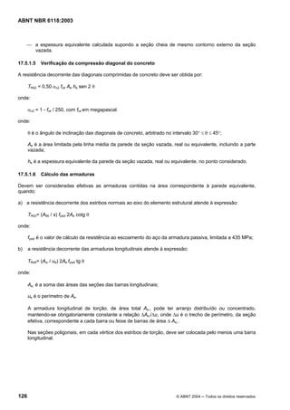 Licença de uso exclusivo para Petrobrás S/A
Cópia impressa pelo Sistema Target CENWeb
ABNT NBR 6118:2003



     ⎯ a espessura equivalente calculada supondo a seção cheia de mesmo contorno externo da seção
       vazada.

17.5.1.5    Verificação da compressão diagonal do concreto

A resistência decorrente das diagonais comprimidas de concreto deve ser obtida por:

      TRd2 = 0,50 αv2 fcd Ae he sen 2 θ

onde:

      αv2 = 1 - fck / 250, com fck em megapascal.

onde:

      θ é o ângulo de inclinação das diagonais de concreto, arbitrado no intervalo 30° ≤ θ ≤ 45°;

      Ae é a área limitada pela linha média da parede da seção vazada, real ou equivalente, incluindo a parte
      vazada;

      he é a espessura equivalente da parede da seção vazada, real ou equivalente, no ponto considerado.

17.5.1.6    Cálculo das armaduras

Devem ser consideradas efetivas as armaduras contidas na área correspondente à parede equivalente,
quando:

a) a resistência decorrente dos estribos normais ao eixo do elemento estrutural atende à expressão:

      TRd3= (A90 / s) fywd 2Ae cotg θ

onde:

      fywd é o valor de cálculo da resistência ao escoamento do aço da armadura passiva, limitada a 435 MPa;

b)    a resistência decorrente das armaduras longitudinais atende à expressão:

      TRd4= (Asl / ue) 2Ae fywd tg θ

onde:

      Asl é a soma das áreas das seções das barras longitudinais;

      ue é o perímetro de Ae.

      A armadura longitudinal de torção, de área total Asl, pode ter arranjo distribuído ou concentrado,
      mantendo-se obrigatoriamente constante a relação ∆Asl/∆u, onde ∆u é o trecho de perímetro, da seção
      efetiva, correspondente a cada barra ou feixe de barras de área ∆ Asl.

      Nas seções poligonais, em cada vértice dos estribos de torção, deve ser colocada pelo menos uma barra
      longitudinal.




126                                                                        © ABNT 2004 ─ Todos os direitos reservados
 