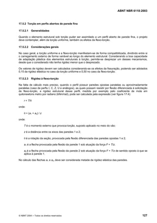 Licença de uso exclusivo para Petrobrás S/A
 Cópia impressa pelo Sistema Target CENWeb
                                                                                      ABNT NBR 6118:2003



17.5.2 Torção em perfis abertos de parede fina

17.5.2.1    Generalidades

Quando o elemento estrutural sob torção puder ser assimilado a um perfil aberto de parede fina, o projeto
deve contemplar, além da torção uniforme, também os efeitos da flexo-torção.

17.5.2.2    Considerações gerais

No caso geral, a torção uniforme e a flexo-torção manifestam-se de forma compatibilizada, dividindo entre si
o carregamento externo de forma variável ao longo do elemento estrutural. Considerando a boa capacidade
de adaptação plástica dos elementos estruturais à torção, permite-se desprezar um desses mecanismos,
desde que o considerado não tenha rigidez menor que o desprezado.

Os valores de rigidez devem ser calculados considerando-se os efeitos da fissuração, podendo ser adotados
0,15 da rigidez elástica no caso da torção uniforme e 0,50 no caso da flexo-torção.

17.5.2.3    Rigidez à flexo-torção

Na falta de cálculo mais preciso, quando o perfil possuir paredes opostas paralelas ou aproximadamente
paralelas (caso de perfis I, C, Z, U e análogos), as quais possam resistir por flexão diferenciada à solicitação
de flexo-torção, a rigidez estrutural desse perfil, medida por exemplo pelo coeficiente de mola em
quilonewtons metro por radiano (kNm/rad), pode ser calculada pela expressão (ver figura 17.4):

     r = T/θ

onde:

     θ = (a1 + a2) / z

onde:

     T é o momento externo que provoca torção, suposto aplicado no meio do vão;

     z é a distância entre os eixos das paredes 1 e 2;

     θ é a rotação da seção, provocada pela flexão diferenciada das paredes opostas 1 e 2;

     a1 é a flecha provocada pela flexão da parede 1 sob atuação da força F = T/z;

     a2 é a flecha provocada pela flexão da parede 2 sob atuação da força F = T/z de sentido oposto à que se
     aplica à parede 1.

No cálculo das flechas a1 e a2, deve ser considerada metade da rigidez elástica das paredes.




© ABNT 2004 ─ Todos os direitos reservados                                                                 127
 