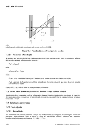 Licença de uso exclusivo para Petrobrás S/A
Cópia impressa pelo Sistema Target CENWeb
ABNT NBR 6118:2003




onde:
bf é a largura de colaboração associada a cada parede, conforme 14.6.2.2.

                            Figura 17.4 - Flexo-torção de perfil com paredes opostas

17.5.2.4    Resistência à flexo-torção

A resistência à flexo-torção de todo o elemento estrutural pode ser calculada a partir da resistência à flexão
das paredes opostas, pela expressão seguinte:

      TRd = ∆FRd,min z

onde:

      ∆FRd,min = (FRd – FSd)min

onde:

      FRd é a força transversal que esgota a resistência da parede isolada, sem o efeito da torção;

      FSd é a parcela da força transversal total aplicada ao elemento estrutural, que cabe à parede isolada,
      sem o efeito da torção.

O valor ∆FRd,min é o menor entre as duas paredes consideradas.

17.6 Estado limite de fissuração inclinada da alma - Força cortante e torção

Usualmente não é necessário verificar a fissuração diagonal da alma de elementos estruturais de concreto.
Em casos especiais, em que isso for considerado importante, deve-se limitar o espaçamento da armadura
transversal a 15 cm.

17.7 Solicitações combinadas

17.7.1 Flexão e torção

17.7.1.1    Generalidades

Nos elementos estruturais submetidos a torção e a flexão simples ou composta, as verificações podem ser
efetuadas separadamente para a torção e para as solicitações normais, devendo ser atendidas
complementarmente as prescrições de 17.7.1.2 a 17.7.1.4.



128                                                                         © ABNT 2004 ─ Todos os direitos reservados
 