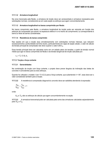 Licença de uso exclusivo para Petrobrás S/A
 Cópia impressa pelo Sistema Target CENWeb
                                                                                   ABNT NBR 6118:2003



17.7.1.2    Armadura longitudinal

Na zona tracionada pela flexão, a armadura de torção deve ser acrescentada à armadura necessária para
solicitações normais, considerando-se em cada seção os esforços que agem concomitantemente.

17.7.1.3    Armadura longitudinal no banzo comprimido por flexão

No banzo comprimido pela flexão, a armadura longitudinal de torção pode ser reduzida em função dos
esforços de compressão que atuam na espessura efetiva h e no trecho de comprimento ∆u correspondente à
barra ou feixe de barras consideradas.

17.7.1.4    Resistência do banzo comprimido

Nas seções em que a torção atua simultaneamente com solicitações normais intensas, que reduzem
excessivamente a profundidade da linha neutra, particularmente em vigas de seção celular, o valor de cálculo
da tensão principal de compressão não deve superar o valor 0,85 fcd.

Essa tensão principal deve ser calculada como em um estado plano de tensões, a partir da tensão normal
média que age no banzo comprimido de flexão e da tensão tangencial de torção calculada por:

     τTd = Td / 2 Ae he

17.7.2 Torção e força cortante

17.7.2.1    Generalidades

Na combinação de torção com força cortante, o projeto deve prever ângulos de inclinação das bielas de
concreto θ coincidentes para os dois esforços.

Quando for utilizado o modelo I (ver 17.4.2.2) para a força cortante, que subentende θ = 45°, esse deve ser o
valor considerado também para a torção.

17.7.2.2      A resistência à compressão diagonal do concreto deve ser satisfeita atendendo à expressão:

     VSd  T
         + Sd ≤ 1
     VRd2 TRd2

onde:

     VSd e TSd são os esforços de cálculo que agem concomitantemente na seção.

17.7.2.3    A armadura transversal pode ser calculada pela soma das armaduras calculadas separadamente
para VSd e TSd.




© ABNT 2004 ─ Todos os direitos reservados                                                                 129
 