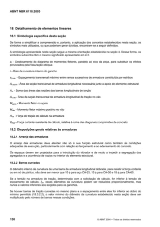 Licença de uso exclusivo para Petrobrás S/A
Cópia impressa pelo Sistema Target CENWeb
ABNT NBR 6118:2003




18 Detalhamento de elementos lineares

18.1 Simbologia específica desta seção

De forma a simplificar a compreensão e, portanto, a aplicação dos conceitos estabelecidos nesta seção, os
símbolos mais utilizados, ou que poderiam gerar dúvidas, encontram-se a seguir definidos.

A simbologia apresentada nesta seção segue a mesma orientação estabelecida na seção 4. Dessa forma, os
símbolos subscritos têm o mesmo significado apresentado em 4.3.

al - Deslocamento do diagrama de momentos fletores, paralelo ao eixo da peça, para substituir os efeitos
provocados pela fissuração oblíqua

r - Raio de curvatura interno do gancho

st,máx - Espaçamento transversal máximo entre ramos sucessivos de armadura constituída por estribos

As,apoio - Área da seção transversal de armadura longitudinal necessária junto a apoio de elemento estrutural

Asl - Soma das áreas das seções das barras longitudinais de torção

As,vão - Área da seção transversal de armadura longitudinal de tração no vão

Mapoio - Momento fletor no apoio

Mvão - Momento fletor máximo positivo no vão

RSd - Força de tração de cálculo na armadura

VRd2 - Força cortante resistente de cálculo, relativa à ruína das diagonais comprimidas de concreto

18.2 Disposições gerais relativas às armaduras

18.2.1 Arranjo das armaduras

O arranjo das armaduras deve atender não só à sua função estrutural como também às condições
adequadas de execução, particularmente com relação ao lançamento e ao adensamento do concreto.

Os espaços devem ser projetados para a introdução do vibrador e de modo a impedir a segregação dos
agregados e a ocorrência de vazios no interior do elemento estrutural.

18.2.2 Barras curvadas

O diâmetro interno de curvatura de uma barra da armadura longitudinal dobrada, para resistir à força cortante
ou em nó de pórtico, não deve ser menor que 10 φ para aço CA-25, 15 φ para CA-50 e 18 φ para CA-60.

Se a tensão na armadura de tração, determinada com a solicitação de cálculo, for inferior à tensão de
escoamento de cálculo, fyd, esses diâmetros da curvatura podem ser reduzidos proporcionalmente, mas
nunca a valores inferiores aos exigidos para os ganchos.

Se houver barras de tração curvadas no mesmo plano e o espaçamento entre elas for inferior ao dobro do
mínimo permitido (18.3.2.2), o valor mínimo do diâmetro da curvatura estabelecido nesta seção deve ser
multiplicado pelo número de barras nessas condições.




130                                                                      © ABNT 2004 ─ Todos os direitos reservados
 