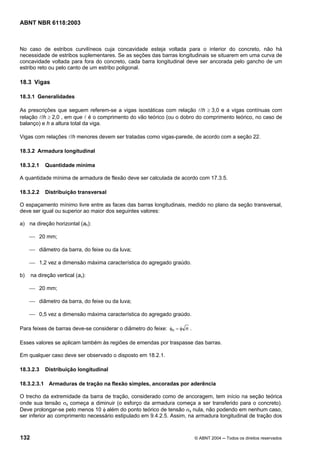 Licença de uso exclusivo para Petrobrás S/A
Cópia impressa pelo Sistema Target CENWeb
ABNT NBR 6118:2003



No caso de estribos curvilíneos cuja concavidade esteja voltada para o interior do concreto, não há
necessidade de estribos suplementares. Se as seções das barras longitudinais se situarem em uma curva de
concavidade voltada para fora do concreto, cada barra longitudinal deve ser ancorada pelo gancho de um
estribo reto ou pelo canto de um estribo poligonal.

18.3 Vigas

18.3.1 Generalidades

As prescrições que seguem referem-se a vigas isostáticas com relação l/h ≥ 3,0 e a vigas contínuas com
relação l/h ≥ 2,0 , em que l é o comprimento do vão teórico (ou o dobro do comprimento teórico, no caso de
balanço) e h a altura total da viga.

Vigas com relações l/h menores devem ser tratadas como vigas-parede, de acordo com a seção 22.

18.3.2 Armadura longitudinal

18.3.2.1    Quantidade mínima

A quantidade mínima de armadura de flexão deve ser calculada de acordo com 17.3.5.

18.3.2.2    Distribuição transversal

O espaçamento mínimo livre entre as faces das barras longitudinais, medido no plano da seção transversal,
deve ser igual ou superior ao maior dos seguintes valores:

a) na direção horizontal (ah):

     ⎯ 20 mm;

     ⎯ diâmetro da barra, do feixe ou da luva;

     ⎯ 1,2 vez a dimensão máxima característica do agregado graúdo.

b)    na direção vertical (av):

     ⎯ 20 mm;

     ⎯ diâmetro da barra, do feixe ou da luva;

     ⎯ 0,5 vez a dimensão máxima característica do agregado graúdo.

Para feixes de barras deve-se considerar o diâmetro do feixe: φn = φ n .

Esses valores se aplicam também às regiões de emendas por traspasse das barras.

Em qualquer caso deve ser observado o disposto em 18.2.1.

18.3.2.3    Distribuição longitudinal

18.3.2.3.1 Armaduras de tração na flexão simples, ancoradas por aderência

O trecho da extremidade da barra de tração, considerado como de ancoragem, tem início na seção teórica
onde sua tensão σs começa a diminuir (o esforço da armadura começa a ser transferido para o concreto).
Deve prolongar-se pelo menos 10 φ além do ponto teórico de tensão σs nula, não podendo em nenhum caso,
ser inferior ao comprimento necessário estipulado em 9.4.2.5. Assim, na armadura longitudinal de tração dos



132                                                                        © ABNT 2004 ─ Todos os direitos reservados
 