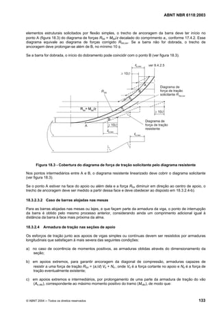 Licença de uso exclusivo para Petrobrás S/A
Cópia impressa pelo Sistema Target CENWeb
                                                                                    ABNT NBR 6118:2003



elementos estruturais solicitados por flexão simples, o trecho de ancoragem da barra deve ter início no
ponto A (figura 18.3) do diagrama de forças RSd = MSd/z decalado do comprimento al, conforme 17.4.2. Esse
diagrama equivale ao diagrama de forças corrigido RSd,cor. Se a barra não for dobrada, o trecho de
ancoragem deve prolongar-se além de B, no mínimo 10 φ.

Se a barra for dobrada, o início do dobramento pode coincidir com o ponto B (ver figura 18.3).




      Figura 18.3 - Cobertura do diagrama de força de tração solicitante pelo diagrama resistente

Nos pontos intermediários entre A e B, o diagrama resistente linearizado deve cobrir o diagrama solicitante
(ver figura 18.3).

Se o ponto A estiver na face do apoio ou além dela e a força RSd diminuir em direção ao centro de apoio, o
trecho de ancoragem deve ser medido a partir dessa face e deve obedecer ao disposto em 18.3.2.4-b).

18.3.2.3.2 Caso de barras alojadas nas mesas

Para as barras alojadas nas mesas ou lajes, e que façam parte da armadura da viga, o ponto de interrupção
da barra é obtido pelo mesmo processo anterior, considerando ainda um comprimento adicional igual à
distância da barra à face mais próxima da alma.

18.3.2.4    Armadura de tração nas seções de apoio

Os esforços de tração junto aos apoios de vigas simples ou contínuas devem ser resistidos por armaduras
longitudinais que satisfaçam à mais severa das seguintes condições:

a) no caso de ocorrência de momentos positivos, as armaduras obtidas através do dimensionamento da
   seção;

b) em apoios extremos, para garantir ancoragem da diagonal de compressão, armaduras capazes de
   resistir a uma força de tração RSd = (al/d) Vd + Nd , onde Vd é a força cortante no apoio e Nd é a força de
   tração eventualmente existente;

c) em apoios extremos e intermediários, por prolongamento de uma parte da armadura de tração do vão
   (As,vão), correspondente ao máximo momento positivo do tramo (Mvão), de modo que:



© ABNT 2004 ─ Todos os direitos reservados                                                               133
 