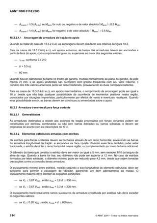 Licença de uso exclusivo para Petrobrás S/A
Cópia impressa pelo Sistema Target CENWeb
ABNT NBR 6118:2003



    ⎯ As,apoio ≥ 1/3 (As,vão) se Mapoio for nulo ou negativo e de valor absoluto⏐Mapoio⏐≤ 0,5 Mvão;

    ⎯ As,apoio ≥ 1/4 (As,vão) se Mapoio for negativo e de valor absoluto ⏐Mapoio⏐> 0,5 Mvão.

18.3.2.4.1 Ancoragem da armadura de tração no apoio

Quando se tratar do caso de 18.3.2.4-a), as ancoragens devem obedecer aos critérios da figura 18.3.

Para os casos de 18.3.2.4-b) e c), em apoios extremos, as barras das armaduras devem ser ancoradas a
partir da face do apoio, com comprimentos iguais ou superiores ao maior dos seguintes valores:

    ⎯ lb,nec, conforme 9.4.2.5;

    ⎯ (r + 5,5 φ);

    ⎯ 60 mm.

Quando houver cobrimento da barra no trecho do gancho, medido normalmente ao plano do gancho, de pelo
menos 70 mm, e as ações acidentais não ocorrerem com grande freqüência com seu valor máximo, o
primeiro dos três valores anteriores pode ser desconsiderado, prevalecendo as duas condições restantes.

Para os casos de 18.3.2.4-b) e c), em apoios intermediários, o comprimento de ancoragem pode ser igual a
10 φ, desde que não haja qualquer possibilidade da ocorrência de momentos positivos nessa região,
provocados por situações imprevistas, particularmente por efeitos de vento e eventuais recalques. Quando
essa possibilidade existir, as barras devem ser contínuas ou emendadas sobre o apoio.

18.3.3 Armadura transversal para força cortante

18.3.3.1   Generalidades

As armaduras destinadas a resistir aos esforços de tração provocados por forças cortantes podem ser
constituídas por estribos, combinados ou não com barras dobradas ou barras soldadas, e devem ser
projetadas de acordo com as prescrições de 17.4.

18.3.3.2   Elementos estruturais armados com estribos

Os estribos para forças cortantes devem ser fechados através de um ramo horizontal, envolvendo as barras
da armadura longitudinal de tração, e ancorados na face oposta. Quando essa face também puder estar
tracionada, o estribo deve ter o ramo horizontal nessa região, ou complementado por meio de barra adicional.

O diâmetro da barra que constitui o estribo deve ser maior ou igual a 5 mm, sem exceder 1/10 da largura da
alma da viga. Quando a barra for lisa, seu diâmetro não pode ser superior a 12 mm. No caso de estribos
formados por telas soldadas, o diâmetro mínimo pode ser reduzido para 4,2 mm, desde que sejam tomadas
precauções contra a corrosão dessa armadura.

O espaçamento mínimo entre estribos, medido segundo o eixo longitudinal do elemento estrutural, deve ser
suficiente para permitir a passagem do vibrador, garantindo um bom adensamento da massa. O
espaçamento máximo deve atender às seguintes condições:

    ⎯ se Vd ≤ 0,67 VRd2 , então smáx = 0,6 d ≤ 300 mm;

    ⎯ se Vd > 0,67 VRd2 , então smáx = 0,3 d ≤ 200 mm.

O espaçamento transversal entre ramos sucessivos da armadura constituída por estribos não deve exceder
os seguintes valores:

    ⎯ se Vd ≤ 0,20 VRd2 , então st,máx = d ≤ 800 mm;



134                                                                          © ABNT 2004 ─ Todos os direitos reservados
 