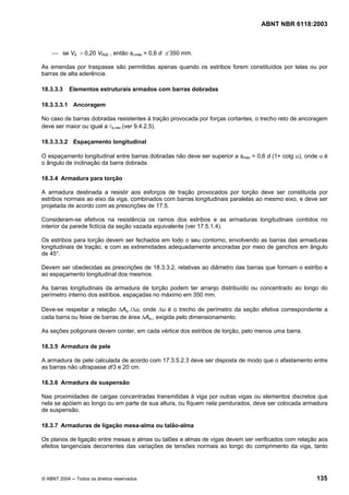 Licença de uso exclusivo para Petrobrás S/A
Cópia impressa pelo Sistema Target CENWeb
                                                                                  ABNT NBR 6118:2003



    ⎯ se Vd > 0,20 VRd2 , então st,máx = 0,6 d ≤ 350 mm.

As emendas por traspasse são permitidas apenas quando os estribos forem constituídos por telas ou por
barras de alta aderência.

18.3.3.3    Elementos estruturais armados com barras dobradas

18.3.3.3.1 Ancoragem

No caso de barras dobradas resistentes à tração provocada por forças cortantes, o trecho reto de ancoragem
deve ser maior ou igual a lb,nec (ver 9.4.2.5).

18.3.3.3.2 Espaçamento longitudinal

O espaçamento longitudinal entre barras dobradas não deve ser superior a smáx = 0,6 d (1+ cotg α), onde α é
o ângulo de inclinação da barra dobrada.

18.3.4 Armadura para torção

A armadura destinada a resistir aos esforços de tração provocados por torção deve ser constituída por
estribos normais ao eixo da viga, combinados com barras longitudinais paralelas ao mesmo eixo, e deve ser
projetada de acordo com as prescrições de 17.5.

Consideram-se efetivos na resistência os ramos dos estribos e as armaduras longitudinais contidos no
interior da parede fictícia da seção vazada equivalente (ver 17.5.1.4).

Os estribos para torção devem ser fechados em todo o seu contorno, envolvendo as barras das armaduras
longitudinais de tração, e com as extremidades adequadamente ancoradas por meio de ganchos em ângulo
de 45°.

Devem ser obedecidas as prescrições de 18.3.3.2, relativas ao diâmetro das barras que formam o estribo e
ao espaçamento longitudinal dos mesmos.

As barras longitudinais da armadura de torção podem ter arranjo distribuído ou concentrado ao longo do
perímetro interno dos estribos, espaçadas no máximo em 350 mm.

Deve-se respeitar a relação ∆Asl /∆u, onde ∆u é o trecho de perímetro da seção efetiva correspondente a
cada barra ou feixe de barras de área ∆Asl, exigida pelo dimensionamento.

As seções poligonais devem conter, em cada vértice dos estribos de torção, pelo menos uma barra.

18.3.5 Armadura de pele

A armadura de pele calculada de acordo com 17.3.5.2.3 deve ser disposta de modo que o afastamento entre
as barras não ultrapasse d/3 e 20 cm.

18.3.6 Armadura de suspensão

Nas proximidades de cargas concentradas transmitidas à viga por outras vigas ou elementos discretos que
nela se apóiem ao longo ou em parte de sua altura, ou fiquem nela pendurados, deve ser colocada armadura
de suspensão.

18.3.7 Armaduras de ligação mesa-alma ou talão-alma

Os planos de ligação entre mesas e almas ou talões e almas de vigas devem ser verificados com relação aos
efeitos tangenciais decorrentes das variações de tensões normais ao longo do comprimento da viga, tanto




© ABNT 2004 ─ Todos os direitos reservados                                                            135
 