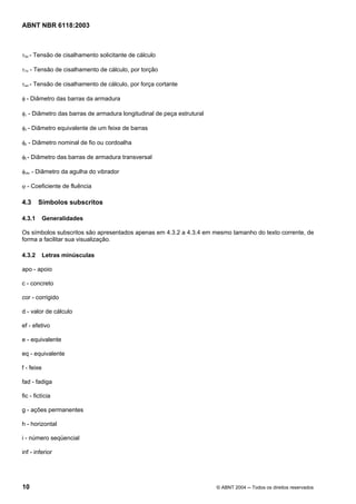 Licença de uso exclusivo para Petrobrás S/A
Cópia impressa pelo Sistema Target CENWeb
ABNT NBR 6118:2003



τSd - Tensão de cisalhamento solicitante de cálculo

τTd - Tensão de cisalhamento de cálculo, por torção

τwd - Tensão de cisalhamento de cálculo, por força cortante

φ - Diâmetro das barras da armadura

φl - Diâmetro das barras de armadura longitudinal de peça estrutural

φn - Diâmetro equivalente de um feixe de barras

φp - Diâmetro nominal de fio ou cordoalha

φt - Diâmetro das barras de armadura transversal

φvibr - Diâmetro da agulha do vibrador

ϕ - Coeficiente de fluência

4.3     Símbolos subscritos

4.3.1       Generalidades

Os símbolos subscritos são apresentados apenas em 4.3.2 a 4.3.4 em mesmo tamanho do texto corrente, de
forma a facilitar sua visualização.

4.3.2       Letras minúsculas

apo - apoio

c - concreto

cor - corrigido

d - valor de cálculo

ef - efetivo

e - equivalente

eq - equivalente

f - feixe

fad - fadiga

fic - fictícia

g - ações permanentes

h - horizontal

i - número seqüencial

inf - inferior




10                                                                     © ABNT 2004 ─ Todos os direitos reservados
 