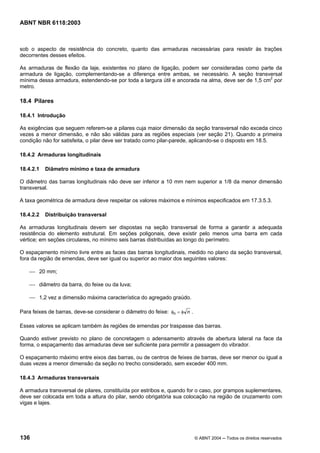 Licença de uso exclusivo para Petrobrás S/A
Cópia impressa pelo Sistema Target CENWeb
ABNT NBR 6118:2003



sob o aspecto de resistência do concreto, quanto das armaduras necessárias para resistir às trações
decorrentes desses efeitos.

As armaduras de flexão da laje, existentes no plano de ligação, podem ser consideradas como parte da
armadura de ligação, complementando-se a diferença entre ambas, se necessário. A seção transversal
mínima dessa armadura, estendendo-se por toda a largura útil e ancorada na alma, deve ser de 1,5 cm2 por
metro.

18.4 Pilares

18.4.1 Introdução

As exigências que seguem referem-se a pilares cuja maior dimensão da seção transversal não exceda cinco
vezes a menor dimensão, e não são válidas para as regiões especiais (ver seção 21). Quando a primeira
condição não for satisfeita, o pilar deve ser tratado como pilar-parede, aplicando-se o disposto em 18.5.

18.4.2 Armaduras longitudinais

18.4.2.1   Diâmetro mínimo e taxa de armadura

O diâmetro das barras longitudinais não deve ser inferior a 10 mm nem superior a 1/8 da menor dimensão
transversal.

A taxa geométrica de armadura deve respeitar os valores máximos e mínimos especificados em 17.3.5.3.

18.4.2.2   Distribuição transversal

As armaduras longitudinais devem ser dispostas na seção transversal de forma a garantir a adequada
resistência do elemento estrutural. Em seções poligonais, deve existir pelo menos uma barra em cada
vértice; em seções circulares, no mínimo seis barras distribuídas ao longo do perímetro.

O espaçamento mínimo livre entre as faces das barras longitudinais, medido no plano da seção transversal,
fora da região de emendas, deve ser igual ou superior ao maior dos seguintes valores:

    ⎯ 20 mm;

    ⎯ diâmetro da barra, do feixe ou da luva;

    ⎯ 1,2 vez a dimensão máxima característica do agregado graúdo.

Para feixes de barras, deve-se considerar o diâmetro do feixe: φn = φ n .

Esses valores se aplicam também às regiões de emendas por traspasse das barras.

Quando estiver previsto no plano de concretagem o adensamento através de abertura lateral na face da
forma, o espaçamento das armaduras deve ser suficiente para permitir a passagem do vibrador.

O espaçamento máximo entre eixos das barras, ou de centros de feixes de barras, deve ser menor ou igual a
duas vezes a menor dimensão da seção no trecho considerado, sem exceder 400 mm.

18.4.3 Armaduras transversais

A armadura transversal de pilares, constituída por estribos e, quando for o caso, por grampos suplementares,
deve ser colocada em toda a altura do pilar, sendo obrigatória sua colocação na região de cruzamento com
vigas e lajes.




136                                                                         © ABNT 2004 ─ Todos os direitos reservados
 