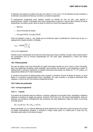 Licença de uso exclusivo para Petrobrás S/A
 Cópia impressa pelo Sistema Target CENWeb
                                                                                   ABNT NBR 6118:2003



O diâmetro dos estribos em pilares não deve ser inferior a 5 mm nem a 1/4 do diâmetro da barra isolada ou
do diâmetro equivalente do feixe que constitui a armadura longitudinal.

O espaçamento longitudinal entre estribos, medido na direção do eixo do pilar, para garantir o
posicionamento, impedir a flambagem das barras longitudinais e garantir a costura das emendas de barras
longitudinais nos pilares usuais, deve ser igual ou inferior ao menor dos seguintes valores:

    ⎯ 200 mm;

    ⎯ menor dimensão da seção;

    ⎯ 24 φ para CA-25, 12 φ para CA-50.

Pode ser adotado o valor φt < φ/4, desde que as armaduras sejam constituídas do mesmo tipo de aço e o
espaçamento respeite também a limitação:

                    ⎛ φ2   ⎞ 1
     s máx = 90 000 ⎜ t    ⎟
                    ⎜ φ    ⎟ f yk
                    ⎝      ⎠

com fyk em megapascal.

Quando houver necessidade de armaduras transversais para forças cortantes e torção, esses valores devem
ser comparados com os mínimos especificados em 18.3 para vigas, adotando-se o menor dos limites
especificados.

18.5 Pilares-parede

No caso de pilares cuja maior dimensão da seção transversal excede em cinco vezes a menor dimensão,
além das exigências constantes nesta subseção, deve também ser atendido o que estabelece a seção 15
relativamente a esforços solicitantes na direção transversal decorrentes de efeitos de 1a e 2a ordens, em
especial dos efeitos de 2a ordem localizados.

A armadura transversal de pilares-parede deve respeitar a armadura mínima de flexão de placas, se essa
flexão e a armadura correspondente forem calculadas. Em caso contrário, a armadura transversal deve
respeitar o mínimo de 25% da armadura longitudinal da face.

18.6 Cabos de protensão

18.6.1 Arranjo longitudinal

18.6.1.1    Traçado

A armadura de protensão pode ser retilínea, curvilínea, poligonal ou de traçado misto, respeitada a exigência
referente à armadura na região dos apoios, conforme 18.3.2.4-a) e b). Em apoios intermediários, deve ser
disposta uma armadura, prolongamento das armaduras dos vãos adjacentes, capaz de resistir a uma força
de tração igual a:

     RSd = (al /d) ∆Vd + Nd ≥ RSd,min = 0,2 Vd

Nessa expressão ∆Vd é a máxima diferença de força cortante de um lado para o outro do apoio e Nd a força
de tração eventualmente existente. A armadura a dispor nesse apoio é a obtida para o maior dos RSd
calculados para cada um dos lados do apoio.




© ABNT 2004 ─ Todos os direitos reservados                                                              137
 