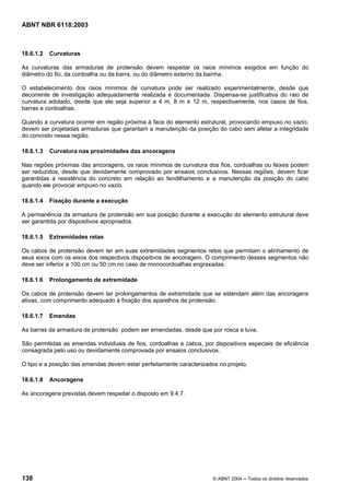 Licença de uso exclusivo para Petrobrás S/A
Cópia impressa pelo Sistema Target CENWeb
ABNT NBR 6118:2003



18.6.1.2   Curvaturas

As curvaturas das armaduras de protensão devem respeitar os raios mínimos exigidos em função do
diâmetro do fio, da cordoalha ou da barra, ou do diâmetro externo da bainha.

O estabelecimento dos raios mínimos de curvatura pode ser realizado experimentalmente, desde que
decorrente de investigação adequadamente realizada e documentada. Dispensa-se justificativa do raio de
curvatura adotado, desde que ele seja superior a 4 m, 8 m e 12 m, respectivamente, nos casos de fios,
barras e cordoalhas.

Quando a curvatura ocorrer em região próxima à face do elemento estrutural, provocando empuxo no vazio,
devem ser projetadas armaduras que garantam a manutenção da posição do cabo sem afetar a integridade
do concreto nessa região.

18.6.1.3   Curvatura nas proximidades das ancoragens

Nas regiões próximas das ancoragens, os raios mínimos de curvatura dos fios, cordoalhas ou feixes podem
ser reduzidos, desde que devidamente comprovado por ensaios conclusivos. Nessas regiões, devem ficar
garantidas a resistência do concreto em relação ao fendilhamento e a manutenção da posição do cabo
quando ele provocar empuxo no vazio.

18.6.1.4   Fixação durante a execução

A permanência da armadura de protensão em sua posição durante a execução do elemento estrutural deve
ser garantida por dispositivos apropriados.

18.6.1.5   Extremidades retas

Os cabos de protensão devem ter em suas extremidades segmentos retos que permitam o alinhamento de
seus eixos com os eixos dos respectivos dispositivos de ancoragem. O comprimento desses segmentos não
deve ser inferior a 100 cm ou 50 cm no caso de monocordoalhas engraxadas.

18.6.1.6   Prolongamento de extremidade

Os cabos de protensão devem ter prolongamentos de extremidade que se estendam além das ancoragens
ativas, com comprimento adequado à fixação dos aparelhos de protensão.

18.6.1.7   Emendas

As barras da armadura de protensão podem ser emendadas, desde que por rosca e luva.

São permitidas as emendas individuais de fios, cordoalhas e cabos, por dispositivos especiais de eficiência
consagrada pelo uso ou devidamente comprovada por ensaios conclusivos.

O tipo e a posição das emendas devem estar perfeitamente caracterizados no projeto.

18.6.1.8   Ancoragens

As ancoragens previstas devem respeitar o disposto em 9.4.7.




138                                                                    © ABNT 2004 ─ Todos os direitos reservados
 