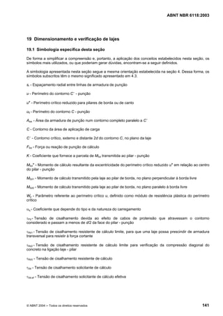 Licença de uso exclusivo para Petrobrás S/A
Cópia impressa pelo Sistema Target CENWeb

                                                                                     ABNT NBR 6118:2003




19 Dimensionamento e verificação de lajes

19.1 Simbologia específica desta seção

De forma a simplificar a compreensão e, portanto, a aplicação dos conceitos estabelecidos nesta seção, os
símbolos mais utilizados, ou que poderiam gerar dúvidas, encontram-se a seguir definidos.

A simbologia apresentada nesta seção segue a mesma orientação estabelecida na seção 4. Dessa forma, os
símbolos subscritos têm o mesmo significado apresentado em 4.3.

sr - Espaçamento radial entre linhas de armadura de punção

u - Perímetro do contorno C ’ - punção

u* - Perímetro crítico reduzido para pilares de borda ou de canto

u0 - Perímetro do contorno C - punção

Asw - Área da armadura de punção num contorno completo paralelo a C ’

C - Contorno da área de aplicação de carga

C ’ - Contorno crítico, externo e distante 2d do contorno C, no plano da laje

FSd - Força ou reação de punção de cálculo

K - Coeficiente que fornece a parcela de MSd transmitida ao pilar - punção

MSd* - Momento de cálculo resultante da excentricidade do perímetro crítico reduzido u* em relação ao centro
do pilar - punção

MSd1 - Momento de cálculo transmitido pela laje ao pilar de borda, no plano perpendicular à borda livre

MSd2 - Momento de cálculo transmitido pela laje ao pilar de borda, no plano paralelo à borda livre

Wp - Parâmetro referente ao perímetro crítico u, definido como módulo de resistência plástica do perímetro
crítico

αq - Coeficiente que depende do tipo e da natureza do carregamento

τPd - Tensão de cisalhamento devida ao efeito de cabos de protensão que atravessam o contorno
considerado e passam a menos de d/2 da face do pilar - punção

τRd1 - Tensão de cisalhamento resistente de cálculo limite, para que uma laje possa prescindir de armadura
transversal para resistir à força cortante

τRd2 - Tensão de cisalhamento resistente de cálculo limite para verificação da compressão diagonal do
concreto na ligação laje - pilar

τRd3 - Tensão de cisalhamento resistente de cálculo

τSd - Tensão de cisalhamento solicitante de cálculo

τSd,ef - Tensão de cisalhamento solicitante de cálculo efetiva




© ABNT 2004 ─ Todos os direitos reservados                                                                141
 