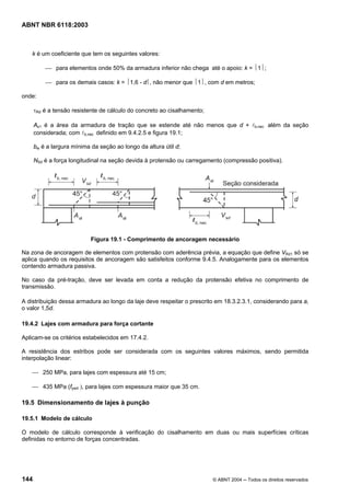 Licença de uso exclusivo para Petrobrás S/A
Cópia impressa pelo Sistema Target CENWeb
ABNT NBR 6118:2003



    k é um coeficiente que tem os seguintes valores:

          ⎯ para elementos onde 50% da armadura inferior não chega até o apoio: k = ⏐1⏐;

          ⎯ para os demais casos: k = ⏐1,6 - d⎪, não menor que ⏐1⏐, com d em metros;

onde:

      τRd é a tensão resistente de cálculo do concreto ao cisalhamento;

      As1 é a área da armadura de tração que se estende até não menos que d + lb,nec além da seção
      considerada; com lb,nec definido em 9.4.2.5 e figura 19.1;

      bw é a largura mínima da seção ao longo da altura útil d;

      NSd é a força longitudinal na seção devida à protensão ou carregamento (compressão positiva).




                            Figura 19.1 - Comprimento de ancoragem necessário

Na zona de ancoragem de elementos com protensão com aderência prévia, a equação que define VRd1 só se
aplica quando os requisitos de ancoragem são satisfeitos conforme 9.4.5. Analogamente para os elementos
contendo armadura passiva.

No caso da pré-tração, deve ser levada em conta a redução da protensão efetiva no comprimento de
transmissão.

A distribuição dessa armadura ao longo da laje deve respeitar o prescrito em 18.3.2.3.1, considerando para al
o valor 1,5d.

19.4.2 Lajes com armadura para força cortante

Aplicam-se os critérios estabelecidos em 17.4.2.

A resistência dos estribos pode ser considerada com os seguintes valores máximos, sendo permitida
interpolação linear:

    ⎯ 250 MPa, para lajes com espessura até 15 cm;

    ⎯ 435 MPa (fywd ), para lajes com espessura maior que 35 cm.

19.5 Dimensionamento de lajes à punção

19.5.1 Modelo de cálculo

O modelo de cálculo corresponde à verificação do cisalhamento em duas ou mais superfícies críticas
definidas no entorno de forças concentradas.




144                                                                       © ABNT 2004 ─ Todos os direitos reservados
 