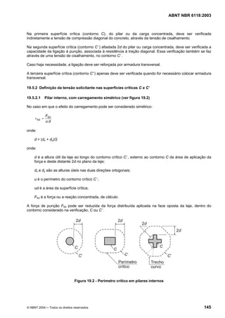 Licença de uso exclusivo para Petrobrás S/A
Cópia impressa pelo Sistema Target CENWeb

                                                                                      ABNT NBR 6118:2003



Na primeira superfície crítica (contorno C), do pilar ou da carga concentrada, deve ser verificada
indiretamente a tensão de compressão diagonal do concreto, através da tensão de cisalhamento.

Na segunda superfície crítica (contorno C ’) afastada 2d do pilar ou carga concentrada, deve ser verificada a
capacidade da ligação à punção, associada à resistência à tração diagonal. Essa verificação também se faz
através de uma tensão de cisalhamento, no contorno C ’.

Caso haja necessidade, a ligação deve ser reforçada por armadura transversal.

A terceira superfície crítica (contorno C”) apenas deve ser verificada quando for necessário colocar armadura
transversal.

19.5.2 Definição da tensão solicitante nas superfícies críticas C e C ’

19.5.2.1      Pilar interno, com carregamento simétrico (ver figura 19.2)

No caso em que o efeito do carregamento pode ser considerado simétrico:

              FSd
     τ Sd =
              ud

onde:

     d = (dx + dy)/2

onde:

     d é a altura útil da laje ao longo do contorno crítico C ’, externo ao contorno C da área de aplicação da
     força e deste distante 2d no plano da laje;

     dx e dy são as alturas úteis nas duas direções ortogonais;

     u é o perímetro do contorno crítico C ’;

     ud é a área da superfície crítica;

     FSd é a força ou a reação concentrada, de cálculo.

A força de punção FSd pode ser reduzida da força distribuída aplicada na face oposta da laje, dentro do
contorno considerado na verificação, C ou C ’.




                                Figura 19.2 - Perímetro crítico em pilares internos




© ABNT 2004 ─ Todos os direitos reservados                                                               145
 