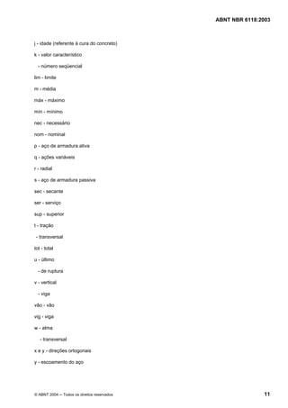 Licença de uso exclusivo para Petrobrás S/A
Cópia impressa pelo Sistema Target CENWeb
                                              ABNT NBR 6118:2003



j - idade (referente à cura do concreto)

k - valor característico

  - número seqüencial

lim - limite

m - média

máx - máximo

mín - mínimo

nec - necessário

nom - nominal

p - aço de armadura ativa

q - ações variáveis

r - radial

s - aço de armadura passiva

sec - secante

ser - serviço

sup - superior

t - tração

 - transversal

tot - total

u - último

  - de ruptura

v - vertical

  - viga

vão - vão

vig - viga

w - alma

   - transversal

x e y - direções ortogonais

y - escoamento do aço




© ABNT 2004 ─ Todos os direitos reservados                   11
 