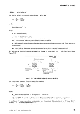 Licença de uso exclusivo para Petrobrás S/A
 Cópia impressa pelo Sistema Target CENWeb

                                                                                      ABNT NBR 6118:2003



19.5.2.3     Pilares de borda

a) quando não agir momento no plano paralelo à borda livre:

             FSd K1 MSd 1
     τSd =       +
             u*d   W p1 d

onde:

     MSd1 = (MSd - MSd*) ≥ 0

onde:

     FSd é a reação de apoio;

     u* é o perímetro crítico reduzido;

     MSd é o momento de cálculo no plano perpendicular à borda livre;

     MSd* é o momento de cálculo resultante da excentricidade do perímetro crítico reduzido u* em relação ao
     centro do pilar;

     WP1 é o módulo de resistência plástica perpendicular à borda livre, calculado para o perímetro u.

O coeficiente K1 assume os valores estabelecidos para K na tabela 19.2, com C1 e C2 de acordo com a
figura 19.3.




                                Figura 19.3 - Perímetro crítico em pilares de borda

b)   quando agir momento no plano paralelo à borda livre:

             FSd K1 MSd 1 K 2 MSd 2
     τSd =       +       +
             u*d   Wp1 d   Wp 2 d


onde:

     MSd2 é o momento de cálculo no plano paralelo à borda livre;

     WP2 é o módulo de resistência plástica na direção paralela à borda livre, calculado pelo perímetro u.

O coeficiente K2 assume os valores estabelecidos para K na tabela 19.2, substituindo-se C1/C2 por C2/2C1
(sendo C1 e C2 estabelecidos na figura 19.3).




© ABNT 2004 ─ Todos os direitos reservados                                                                   147
 