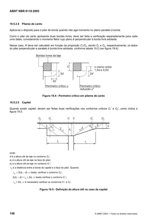 Licença de uso exclusivo para Petrobrás S/A
 Cópia impressa pelo Sistema Target CENWeb
ABNT NBR 6118:2003



19.5.2.4     Pilares de canto

Aplica-se o disposto para o pilar de borda quando não age momento no plano paralelo à borda.

Como o pilar de canto apresenta duas bordas livres, deve ser feita a verificação separadamente para cada
uma delas, considerando o momento fletor cujo plano é perpendicular à borda livre adotada.

Nesse caso, K deve ser calculado em função da proporção C1/C2, sendo C1 e C2, respectivamente, os lados
do pilar perpendicular e paralelo à borda livre adotada, conforme tabela 19.2 (ver figura 19.4).




                                  Figura 19.4 - Perímetro crítico em pilares de canto

19.5.2.5     Capitel

Quando existir capitel, devem ser feitas duas verificações nos contornos críticos C1’ e C2’, como indica a
figura 19.5.




onde:
d é a altura útil da laje no contorno C2’;
dc é a altura útil da laje na face do pilar;
da é a altura útil da laje no contorno C1’;
l c é a distância entre a borda do capitel e a face do pilar. Quando:
   l c ≤ 2(dc – d) ⇒ basta verificar o contorno C2’;
   2(dc – d) < l c ≤ 2dc ⇒ basta verificar o contorno C1’;

   l c > 2dc ⇒ é necessário verificar os contornos C1’ e C2’.

                               Figura 19.5 - Definição da altura útil no caso de capitel




148                                                                          © ABNT 2004 ─ Todos os direitos reservados
 