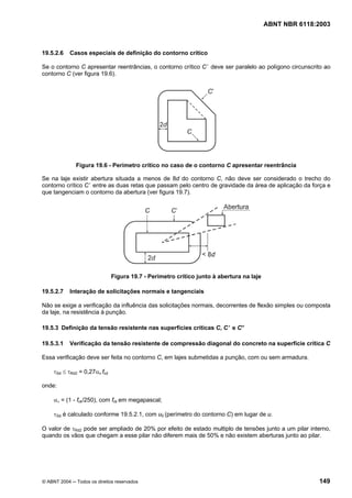 Licença de uso exclusivo para Petrobrás S/A
Cópia impressa pelo Sistema Target CENWeb
                                                                                          ABNT NBR 6118:2003



19.5.2.6    Casos especiais de definição do contorno crítico

Se o contorno C apresentar reentrâncias, o contorno crítico C ’ deve ser paralelo ao polígono circunscrito ao
contorno C (ver figura 19.6).




              Figura 19.6 - Perímetro crítico no caso de o contorno C apresentar reentrância

Se na laje existir abertura situada a menos de 8d do contorno C, não deve ser considerado o trecho do
contorno crítico C’ entre as duas retas que passam pelo centro de gravidade da área de aplicação da força e
que tangenciam o contorno da abertura (ver figura 19.7).




                               Figura 19.7 - Perímetro crítico junto à abertura na laje

19.5.2.7    Interação de solicitações normais e tangenciais

Não se exige a verificação da influência das solicitações normais, decorrentes de flexão simples ou composta
da laje, na resistência à punção.

19.5.3 Definição da tensão resistente nas superfícies críticas C, C ’ e C”

19.5.3.1    Verificação da tensão resistente de compressão diagonal do concreto na superfície crítica C

Essa verificação deve ser feita no contorno C, em lajes submetidas a punção, com ou sem armadura.

     τSd ≤ τRd2 = 0,27αv fcd

onde:

     αν = (1 - fck/250), com fck em megapascal;

     τSd é calculado conforme 19.5.2.1, com u0 (perímetro do contorno C) em lugar de u.

O valor de τRd2 pode ser ampliado de 20% por efeito de estado multiplo de tensões junto a um pilar interno,
quando os vãos que chegam a esse pilar não diferem mais de 50% e não existem aberturas junto ao pilar.




© ABNT 2004 ─ Todos os direitos reservados                                                               149
 