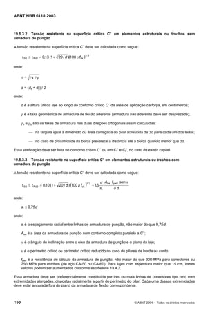 Licença de uso exclusivo para Petrobrás S/A
Cópia impressa pelo Sistema Target CENWeb
ABNT NBR 6118:2003



19.5.3.2 Tensão resistente na superfície crítica C ’ em elementos estruturais ou trechos sem
armadura de punção

A tensão resistente na superfície crítica C ’ deve ser calculada como segue:

      τ Sd ≤ τ Rd1 = 0,13 (1 + 20 / d )(100 ρ fck )
                                                   1/ 3



onde:

      ρ = ρx ρy


      d = (dx + dy) / 2

onde:

      d é a altura útil da laje ao longo do contorno crítico C ’ da área de aplicação da força, em centímetros;

      ρ é a taxa geométrica de armadura de flexão aderente (armadura não aderente deve ser desprezada);

      ρx e ρy são as taxas de armadura nas duas direções ortogonais assim calculadas:

           ⎯ na largura igual à dimensão ou área carregada do pilar acrescida de 3d para cada um dos lados;

           ⎯ no caso de proximidade da borda prevalece a distância até a borda quando menor que 3d.

Essa verificação deve ser feita no contorno crítico C ’ ou em C1' e C2', no caso de existir capitel.

19.5.3.3 Tensão resistente na superfície crítica C ’ em elementos estruturais ou trechos com
armadura de punção

A tensão resistente na superfície crítica C ’ deve ser calculada como segue:

                                                                     d Asw f ywd sen α
      τ Sd ≤ τ Rd3 = 0,10 (1 + 20 / d ) (100 ρ f ck )
                                                      1/ 3
                                                             + 1,5
                                                                     sr      ud

onde:

      sr ≤ 0,75d

onde:

      sr é o espaçamento radial entre linhas de armadura de punção, não maior do que 0,75d;

      Asw é a área da armadura de punção num contorno completo paralelo a C ’;

      α é o ângulo de inclinação entre o eixo da armadura de punção e o plano da laje;

      u é o perímetro crítico ou perímetro crítico reduzido no caso de pilares de borda ou canto.

      fywd é a resistência de cálculo da armadura de punção, não maior do que 300 MPa para conectores ou
      250 MPa para estribos (de aço CA-50 ou CA-60). Para lajes com espessura maior que 15 cm, esses
      valores podem ser aumentados conforme estabelece 19.4.2.

Essa armadura deve ser preferencialmente constituída por três ou mais linhas de conectores tipo pino com
extremidades alargadas, dispostas radialmente a partir do perímetro do pilar. Cada uma dessas extremidades
deve estar ancorada fora do plano da armadura de flexão correspondente.



150                                                                                      © ABNT 2004 ─ Todos os direitos reservados
 