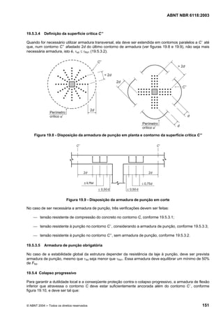 Licença de uso exclusivo para Petrobrás S/A
Cópia impressa pelo Sistema Target CENWeb
                                                                                  ABNT NBR 6118:2003



19.5.3.4    Definição da superfície crítica C ”

Quando for necessário utilizar armadura transversal, ela deve ser estendida em contornos paralelos a C ’ até
que, num contorno C ” afastado 2d do último contorno de armadura (ver figuras 19.8 e 19.9), não seja mais
necessária armadura, isto é, τsd ≤ τRd1 (19.5.3.2).




     Figura 19.8 - Disposição da armadura de punção em planta e contorno da superfície crítica C”




                           Figura 19.9 - Disposição da armadura de punção em corte

No caso de ser necessária a armadura de punção, três verificações devem ser feitas:

    ⎯ tensão resistente de compressão do concreto no contorno C, conforme 19.5.3.1;

    ⎯ tensão resistente à punção no contorno C ’, considerando a armadura de punção, conforme 19.5.3.3;

    ⎯ tensão resistente à punção no contorno C ” , sem armadura de punção, conforme 19.5.3.2.

19.5.3.5    Armadura de punção obrigatória

No caso de a estabilidade global da estrutura depender da resistência da laje à punção, deve ser prevista
armadura de punção, mesmo que τSd seja menor que τRd1. Essa armadura deve equilibrar um mínimo de 50%
de FSd.

19.5.4 Colapso progressivo

Para garantir a dutilidade local e a conseqüente proteção contra o colapso progressivo, a armadura de flexão
inferior que atravessa o contorno C deve estar suficientemente ancorada além do contorno C ’, conforme
figura 19.10, e deve ser tal que:


© ABNT 2004 ─ Todos os direitos reservados                                                             151
 